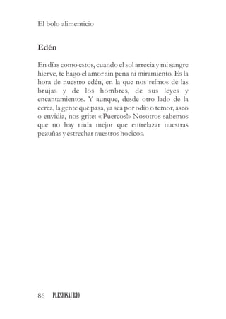 Edén
En días como estos, cuando el sol arrecia y mi sangre
hierve, te hago el amor sin pena ni miramiento. Es la
hora de nuestro edén, en la que nos reímos de las
brujas y de los hombres, de sus leyes y
encantamientos. Y aunque, desde otro lado de la
cerca, la gente que pasa, ya sea por odio o temor, asco
o envidia, nos grite: «¡Puercos!» Nosotros sabemos
que no hay nada mejor que entrelazar nuestras
pezuñasyestrechar nuestroshocicos.
86 PLESIOSAURIO
El bolo alimenticio
 