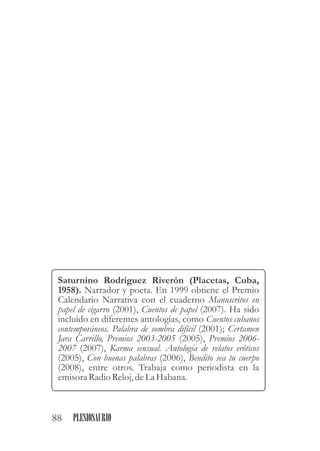 Saturnino Rodríguez Riverón (Placetas, Cuba,
1958). Narrador y poeta. En 1999 obtiene el Premio
Calendario Narrativa con el cuaderno Manuscritos en
papel de cigarro (2001), Cuentos de papel (2007). Ha sido
incluido en diferentes antologías, como Cuentos cubanos
contemporáneos. Palabra de sombra difícil (2001); Certamen
Jara Carrillo, Premios 2003-2005 (2005), Premios 2006-
2007 (2007), Karma sensual. Antología de relatos eróticos
(2005), Con buenas palabras (2006), Bendito sea tu cuerpo
(2008), entre otros. Trabaja como periodista en la
emisoraRadio Reloj,deLa Habana.
88 PLESIOSAURIO
 