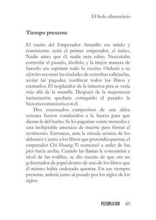 Tiempo presente
El sueño del Emperador Amarillo era nítido y
consistente: sería el primer emperador, el único.
Nadie antes que él, nadie más sabio. Necesitaba
controlar el pasado, abolirlo, y la mejor manera de
hacerlo era suprimir todo lo escrito. Ordenó a su
ejército recorrer las ciudades de estrechas callejuelas,
asolar las pagodas, confiscar todos los libros y
cremarlos. El resplandor de la inmensa pira se vería
más allá de la muralla. Después de la majestuosa
incineración quedaría extinguido el pasado: la
historiacomenzaríacon él.
Dos extenuados campesinos de una aldea
cercana fueron conducidos a la fuerza para que
dieran fe del hecho. Se les pagarían veinte monedas y
una inobjetable amenaza de muerte para firmar el
testimonio. Entonces, ante la mirada atónita de los
aldeanos y junto a los libros que pretendía quemar, el
emperador Chi Huang-Ti comenzó a arder de los
pies hacia arriba. Cuando las llamas le consumían a
nivel de las rodillas, se dio cuenta de que era un
gobernador de papel dentro de uno de los libros que
él mismo había ordenado quemar. En ese siempre
presente, ardería junto al pasado por los siglos de los
siglos.
89PLESIOSAURIO
El bolo alimenticio
 