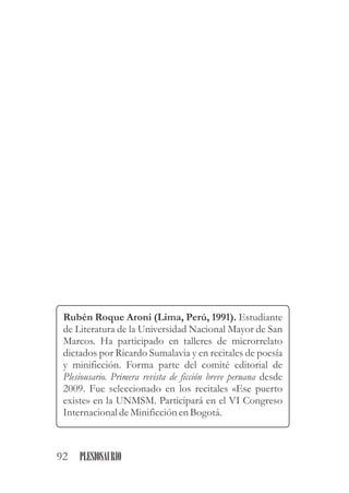 Rubén Roque Aroni (Lima, Perú, 1991). Estudiante
de Literatura de la Universidad Nacional Mayor de San
Marcos. Ha participado en talleres de microrrelato
dictados por Ricardo Sumalavia y en recitales de poesía
y minificción. Forma parte del comité editorial de
Plesiousario. Primera revista de ficción breve peruana desde
2009. Fue seleccionado en los recitales «Ese puerto
existe» en la UNMSM. Participará en el VI Congreso
Internacional deMinificciónenBogotá.
92 PLESIOSAURIO
 