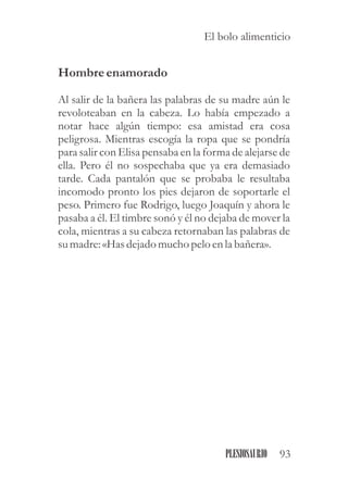 Hombreenamorado
Al salir de la bañera las palabras de su madre aún le
revoloteaban en la cabeza. Lo había empezado a
notar hace algún tiempo: esa amistad era cosa
peligrosa. Mientras escogía la ropa que se pondría
para salir con Elisa pensaba en la forma de alejarse de
ella. Pero él no sospechaba que ya era demasiado
tarde. Cada pantalón que se probaba le resultaba
incomodo pronto los pies dejaron de soportarle el
peso. Primero fue Rodrigo, luego Joaquín y ahora le
pasaba a él. El timbre sonó y él no dejaba de mover la
cola, mientras a su cabeza retornaban las palabras de
sumadre:«Hasdejado mucho pelo enla bañera».
93PLESIOSAURIO
El bolo alimenticio
 