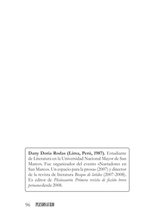 Dany Doria Rodas (Lima, Perú, 1987). Estudiante
de Literatura en la Universidad Nacional Mayor de San
Marcos. Fue organizador del evento Narradores en
San Marcos. Un espacio para la prosa (2007) y director
de la revista de literatura Bosque de latidos (2007-2008).
Es editor de Plesiosaurio. Primera revista de ficción breve
peruana desde2008.
«
»
96 PLESIOSAURIO
 