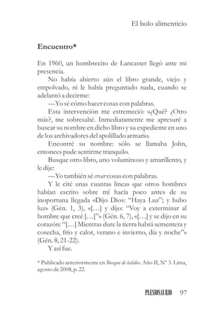Encuentro*
En 1960, un hombrecito de Lancaster llegó ante mi
presencia.
No había abierto aún el libro grande, viejo y
empolvado, ni le había preguntado nada, cuando se
adelantó a decirme:
—Yo sécómo hacercosascon palabras.
Esta intervención me estremeció: «¿Qué? ¿Otro
más?, me sobresalté. Inmediatamente me apresuré a
buscar su nombre en dicho libro y su expediente en uno
delosarchivadoresdelapolillado armario.
Encontré su nombre: sólo se llamaba John,
entoncespudesentirmetranquilo.
Busque otro libro, uno voluminoso y amarillento, y
ledije:
—Yo tambiénsécrearcosascon palabras.
Y le cité unas cuantas líneas que otros hombres
habían escrito sobre mí hacía poco antes de su
inoportuna llegada «Dijo Dios: “Haya Luz”; y hubo
luz» (Gén. 1, 3), «[…] y dijo: “Voy a exterminar al
hombre que creé […]”» (Gén. 6, 7), «[…] y se dijo en su
corazón: “[…] Mientras dure la tierra habrá sementera y
cosecha, frío y calor, verano e invierno, día y noche”»
(Gén.8,21-22).
Y asífue.
* Publicado anteriormente en Bosque de latidos. Año II, Nº 3. Lima,
agostode2008,p.22.
97PLESIOSAURIO
El bolo alimenticio
 