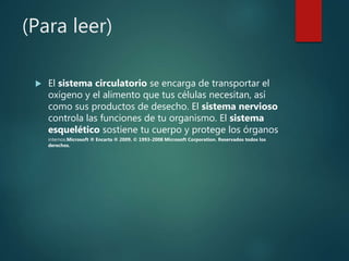 (Para leer)
El sistema circulatorio se encarga de transportar el
oxígeno y el alimento que tus células necesitan, así
como sus productos de desecho. El sistema nervioso
controla las funciones de tu organismo. El sistema
esquelético sostiene tu cuerpo y protege los órganos
internos.Microsoft ® Encarta ® 2009. © 1993-2008 Microsoft Corporation. Reservados todos los
derechos.