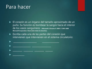 Para hacer
El corazón es un órgano del tamaño aproximado de un
puño. Su función es bombear la sangre hacia el interior
de los vasos sanguíneos. 1.Microsoft ® Encarta ® 2009. © 1993-2008
Microsoft Corporation. Reservados todos los derechos.
Escriba cada una de las partes del corazón que
intervienen que intervienen en el sistema circulatorio:
______________________ ________________
_________________ __________________
_________ _________ _________ _______
___________