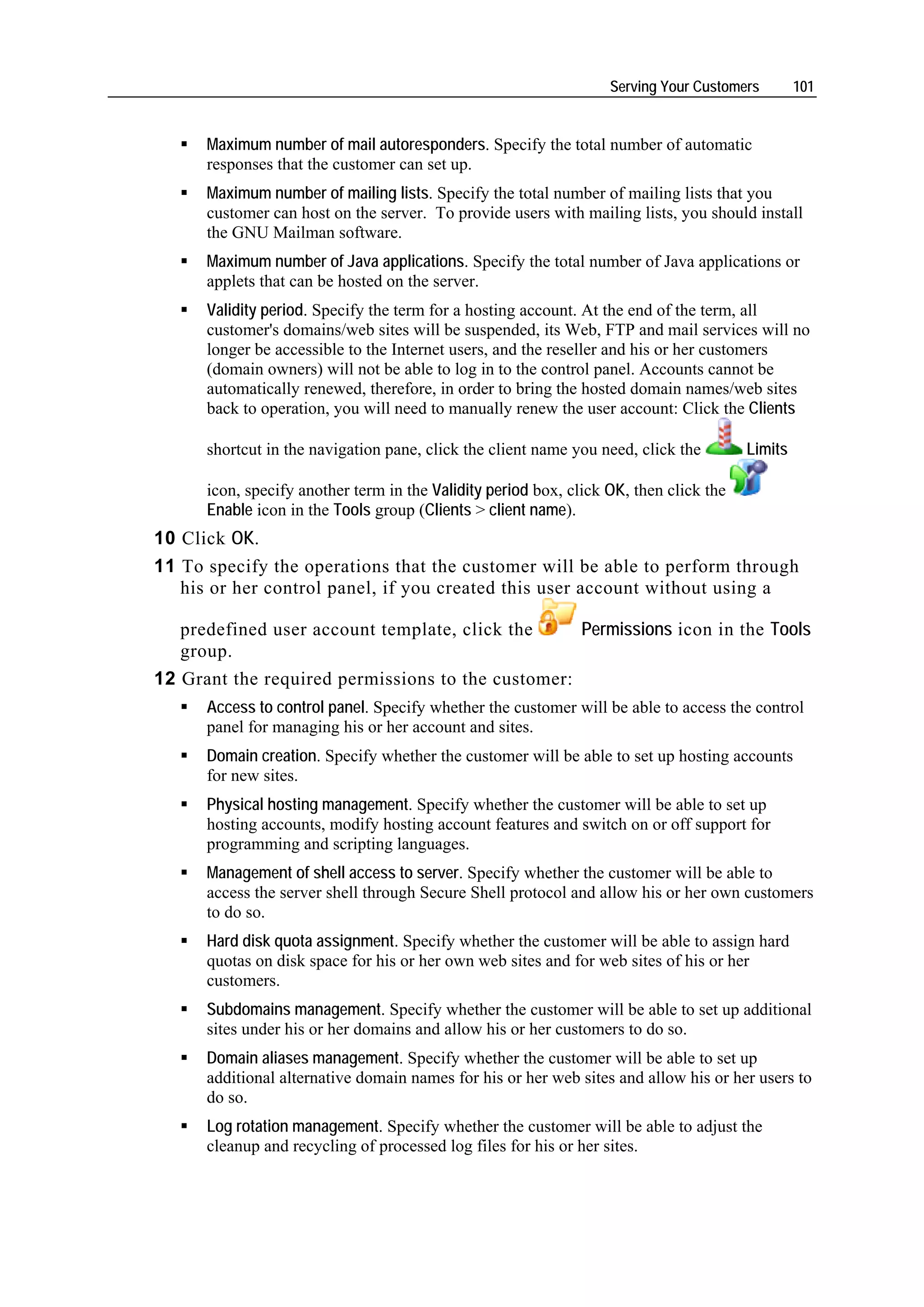Serving Your Customers        101


      Maximum number of mail autoresponders. Specify the total number of automatic
      responses that the customer can set up.
      Maximum number of mailing lists. Specify the total number of mailing lists that you
      customer can host on the server. To provide users with mailing lists, you should install
      the GNU Mailman software.
      Maximum number of Java applications. Specify the total number of Java applications or
      applets that can be hosted on the server.
      Validity period. Specify the term for a hosting account. At the end of the term, all
      customer's domains/web sites will be suspended, its Web, FTP and mail services will no
      longer be accessible to the Internet users, and the reseller and his or her customers
      (domain owners) will not be able to log in to the control panel. Accounts cannot be
      automatically renewed, therefore, in order to bring the hosted domain names/web sites
      back to operation, you will need to manually renew the user account: Click the Clients

      shortcut in the navigation pane, click the client name you need, click the        Limits

      icon, specify another term in the Validity period box, click OK, then click the
      Enable icon in the Tools group (Clients > client name).
10 Click OK.
11 To specify the operations that the customer will be able to perform through
   his or her control panel, if you created this user account without using a

   predefined user account template, click the     Permissions icon in the Tools
   group.
12 Grant the required permissions to the customer:
      Access to control panel. Specify whether the customer will be able to access the control
      panel for managing his or her account and sites.
      Domain creation. Specify whether the customer will be able to set up hosting accounts
      for new sites.
      Physical hosting management. Specify whether the customer will be able to set up
      hosting accounts, modify hosting account features and switch on or off support for
      programming and scripting languages.
      Management of shell access to server. Specify whether the customer will be able to
      access the server shell through Secure Shell protocol and allow his or her own customers
      to do so.
      Hard disk quota assignment. Specify whether the customer will be able to assign hard
      quotas on disk space for his or her own web sites and for web sites of his or her
      customers.
      Subdomains management. Specify whether the customer will be able to set up additional
      sites under his or her domains and allow his or her customers to do so.
      Domain aliases management. Specify whether the customer will be able to set up
      additional alternative domain names for his or her web sites and allow his or her users to
      do so.
      Log rotation management. Specify whether the customer will be able to adjust the
      cleanup and recycling of processed log files for his or her sites.
 