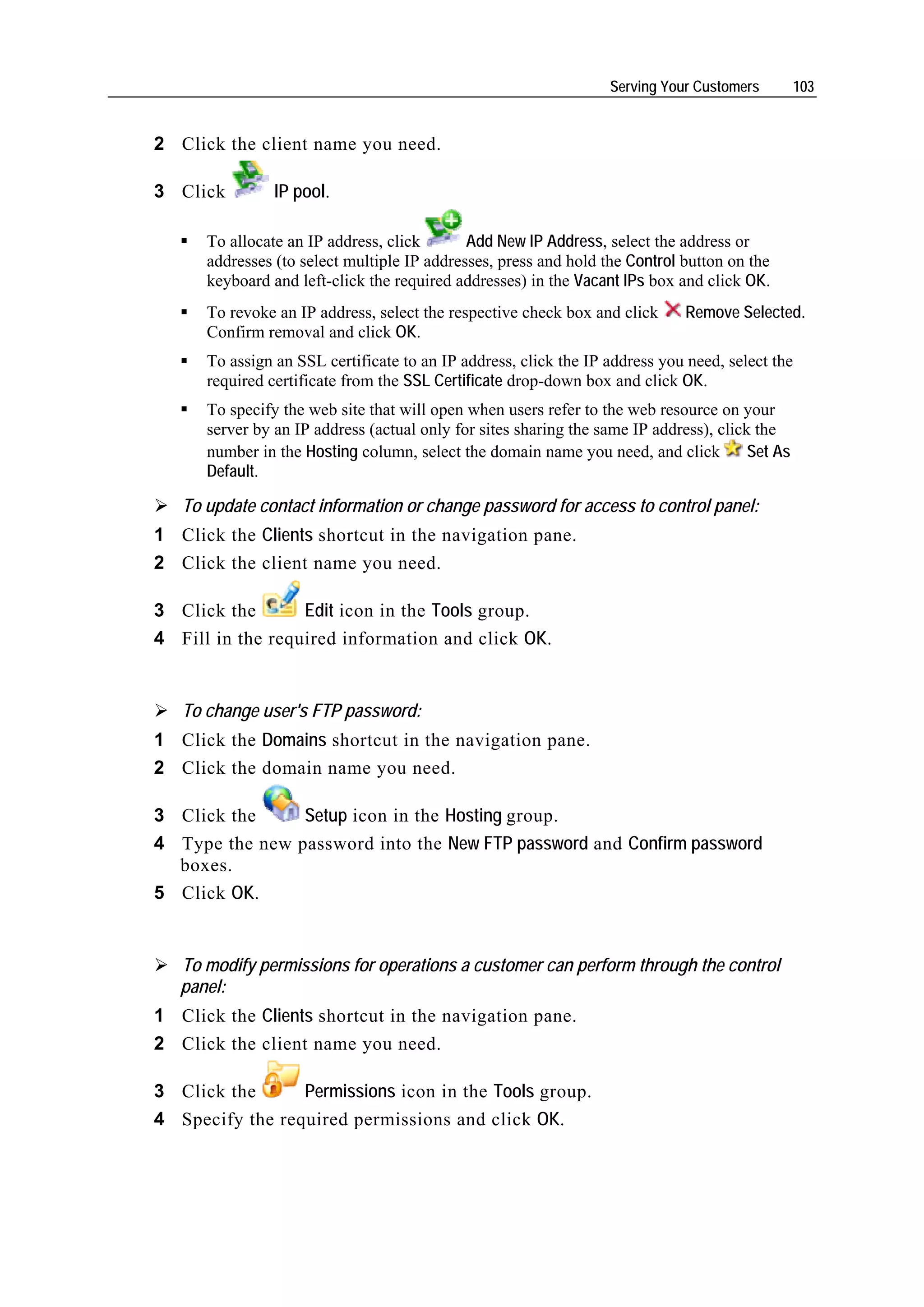 Serving Your Customers         103


2 Click the client name you need.

3 Click         IP pool.

      To allocate an IP address, click       Add New IP Address, select the address or
      addresses (to select multiple IP addresses, press and hold the Control button on the
      keyboard and left-click the required addresses) in the Vacant IPs box and click OK.
      To revoke an IP address, select the respective check box and click      Remove Selected.
      Confirm removal and click OK.
      To assign an SSL certificate to an IP address, click the IP address you need, select the
      required certificate from the SSL Certificate drop-down box and click OK.
      To specify the web site that will open when users refer to the web resource on your
      server by an IP address (actual only for sites sharing the same IP address), click the
      number in the Hosting column, select the domain name you need, and click          Set As
      Default.

   To update contact information or change password for access to control panel:
1 Click the Clients shortcut in the navigation pane.
2 Click the client name you need.

3 Click the       Edit icon in the Tools group.
4 Fill in the required information and click OK.


   To change user's FTP password:
1 Click the Domains shortcut in the navigation pane.
2 Click the domain name you need.

3 Click the     Setup icon in the Hosting group.
4 Type the new password into the New FTP password and Confirm password
  boxes.
5 Click OK.


   To modify permissions for operations a customer can perform through the control
   panel:
1 Click the Clients shortcut in the navigation pane.
2 Click the client name you need.

3 Click the      Permissions icon in the Tools group.
4 Specify the required permissions and click OK.
 