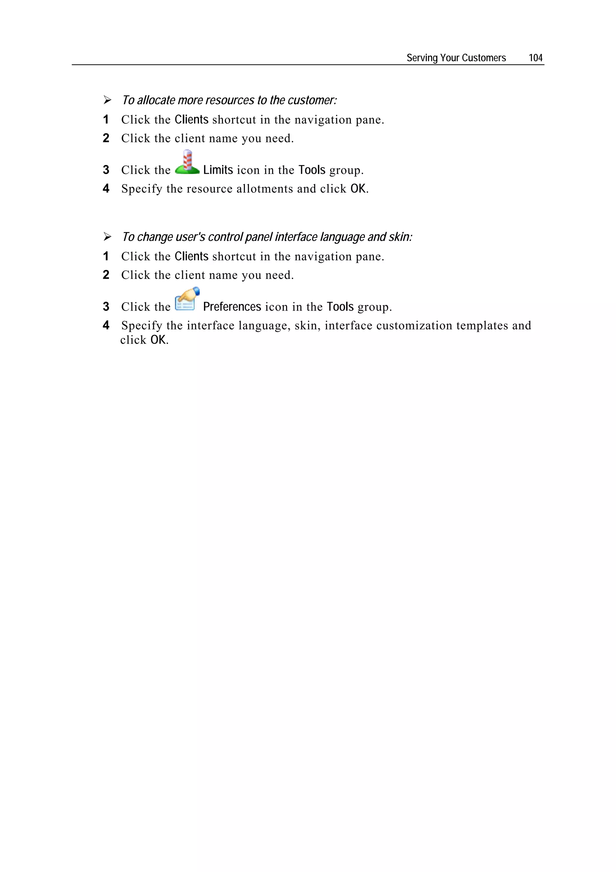 Serving Your Customers   104



   To allocate more resources to the customer:
1 Click the Clients shortcut in the navigation pane.
2 Click the client name you need.

3 Click the      Limits icon in the Tools group.
4 Specify the resource allotments and click OK.


   To change user's control panel interface language and skin:
1 Click the Clients shortcut in the navigation pane.
2 Click the client name you need.

3 Click the      Preferences icon in the Tools group.
4 Specify the interface language, skin, interface customization templates and
  click OK.
 