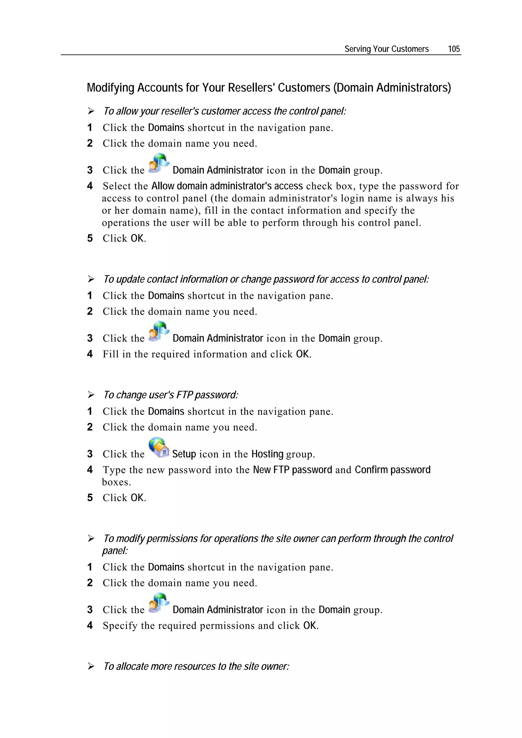 Serving Your Customers   105



Modifying Accounts for Your Resellers' Customers (Domain Administrators)
   To allow your reseller's customer access the control panel:
1 Click the Domains shortcut in the navigation pane.
2 Click the domain name you need.

3 Click the       Domain Administrator icon in the Domain group.
4 Select the Allow domain administrator's access check box, type the password for
  access to control panel (the domain administrator's login name is always his
  or her domain name), fill in the contact information and specify the
  operations the user will be able to perform through his control panel.
5 Click OK.


   To update contact information or change password for access to control panel:
1 Click the Domains shortcut in the navigation pane.
2 Click the domain name you need.

3 Click the       Domain Administrator icon in the Domain group.
4 Fill in the required information and click OK.


   To change user's FTP password:
1 Click the Domains shortcut in the navigation pane.
2 Click the domain name you need.

3 Click the     Setup icon in the Hosting group.
4 Type the new password into the New FTP password and Confirm password
  boxes.
5 Click OK.


   To modify permissions for operations the site owner can perform through the control
   panel:
1 Click the Domains shortcut in the navigation pane.
2 Click the domain name you need.

3 Click the      Domain Administrator icon in the Domain group.
4 Specify the required permissions and click OK.


   To allocate more resources to the site owner:
 
