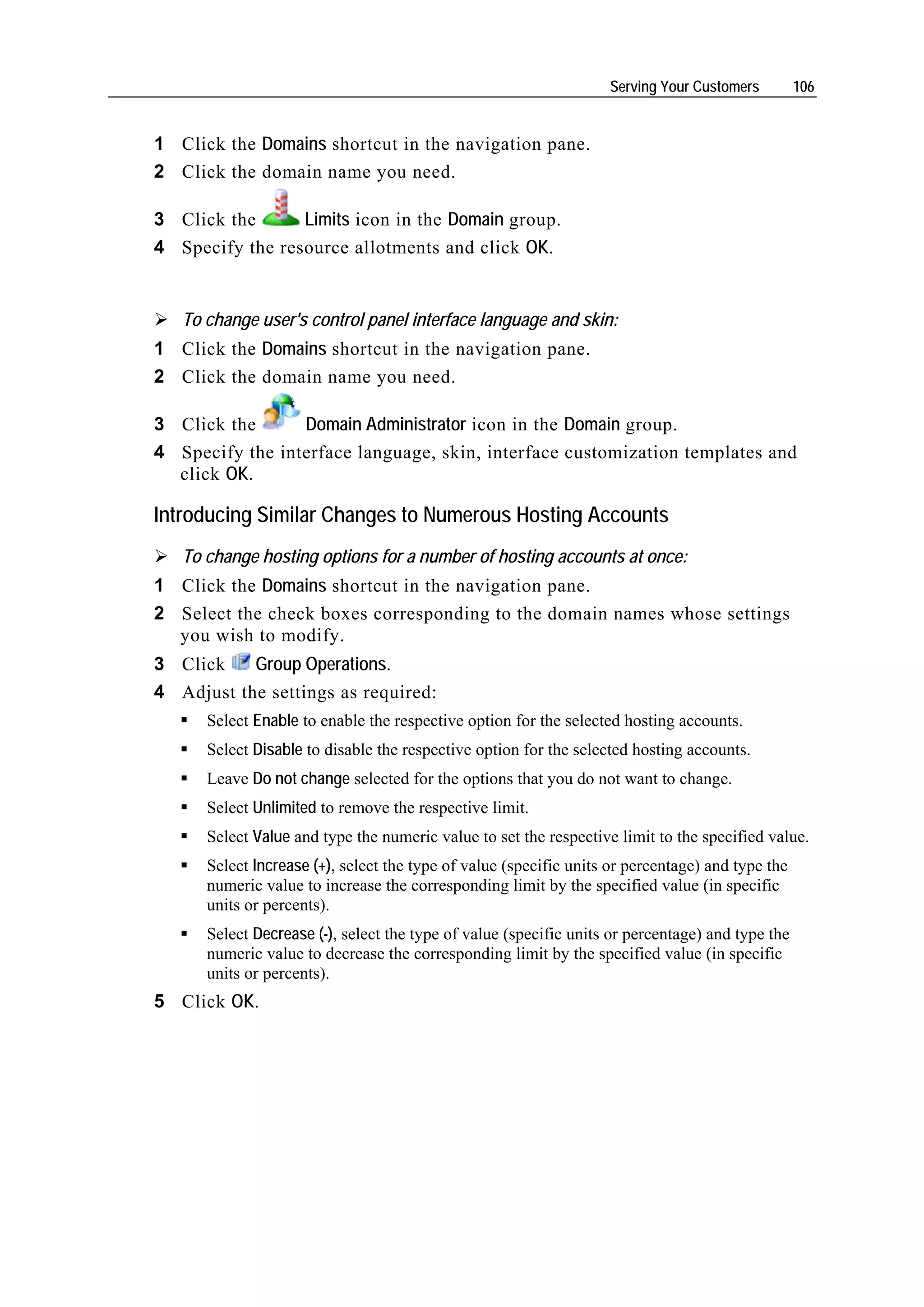 Serving Your Customers         106


1 Click the Domains shortcut in the navigation pane.
2 Click the domain name you need.

3 Click the      Limits icon in the Domain group.
4 Specify the resource allotments and click OK.


   To change user's control panel interface language and skin:
1 Click the Domains shortcut in the navigation pane.
2 Click the domain name you need.

3 Click the      Domain Administrator icon in the Domain group.
4 Specify the interface language, skin, interface customization templates and
  click OK.

Introducing Similar Changes to Numerous Hosting Accounts
   To change hosting options for a number of hosting accounts at once:
1 Click the Domains shortcut in the navigation pane.
2 Select the check boxes corresponding to the domain names whose settings
  you wish to modify.
3 Click    Group Operations.
4 Adjust the settings as required:
      Select Enable to enable the respective option for the selected hosting accounts.
      Select Disable to disable the respective option for the selected hosting accounts.
      Leave Do not change selected for the options that you do not want to change.
      Select Unlimited to remove the respective limit.
      Select Value and type the numeric value to set the respective limit to the specified value.
      Select Increase (+), select the type of value (specific units or percentage) and type the
      numeric value to increase the corresponding limit by the specified value (in specific
      units or percents).
      Select Decrease (-), select the type of value (specific units or percentage) and type the
      numeric value to decrease the corresponding limit by the specified value (in specific
      units or percents).
5 Click OK.
 