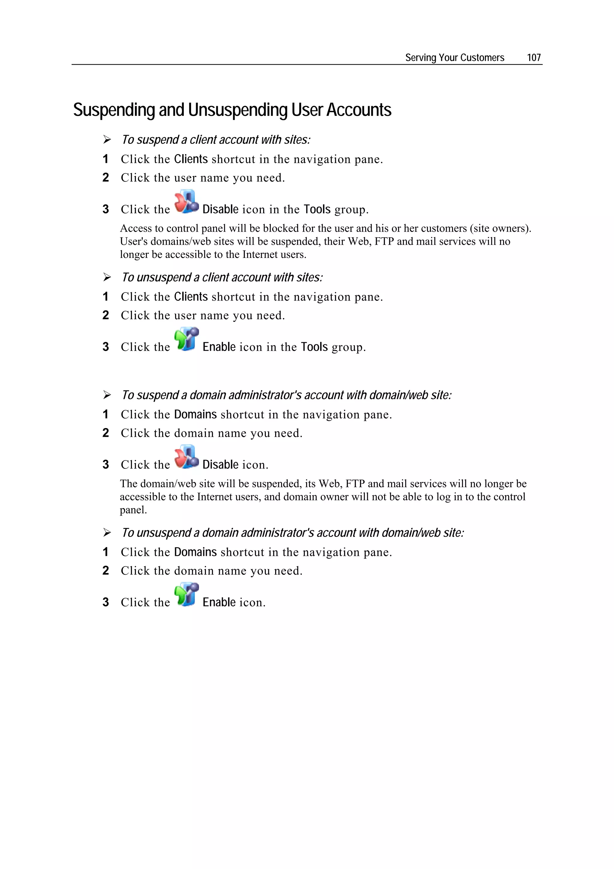 Serving Your Customers         107




Suspending and Unsuspending User Accounts
      To suspend a client account with sites:
   1 Click the Clients shortcut in the navigation pane.
   2 Click the user name you need.

   3 Click the          Disable icon in the Tools group.
      Access to control panel will be blocked for the user and his or her customers (site owners).
      User's domains/web sites will be suspended, their Web, FTP and mail services will no
      longer be accessible to the Internet users.

      To unsuspend a client account with sites:
   1 Click the Clients shortcut in the navigation pane.
   2 Click the user name you need.

   3 Click the          Enable icon in the Tools group.


      To suspend a domain administrator's account with domain/web site:
   1 Click the Domains shortcut in the navigation pane.
   2 Click the domain name you need.

   3 Click the          Disable icon.
      The domain/web site will be suspended, its Web, FTP and mail services will no longer be
      accessible to the Internet users, and domain owner will not be able to log in to the control
      panel.

      To unsuspend a domain administrator's account with domain/web site:
   1 Click the Domains shortcut in the navigation pane.
   2 Click the domain name you need.

   3 Click the          Enable icon.
 
