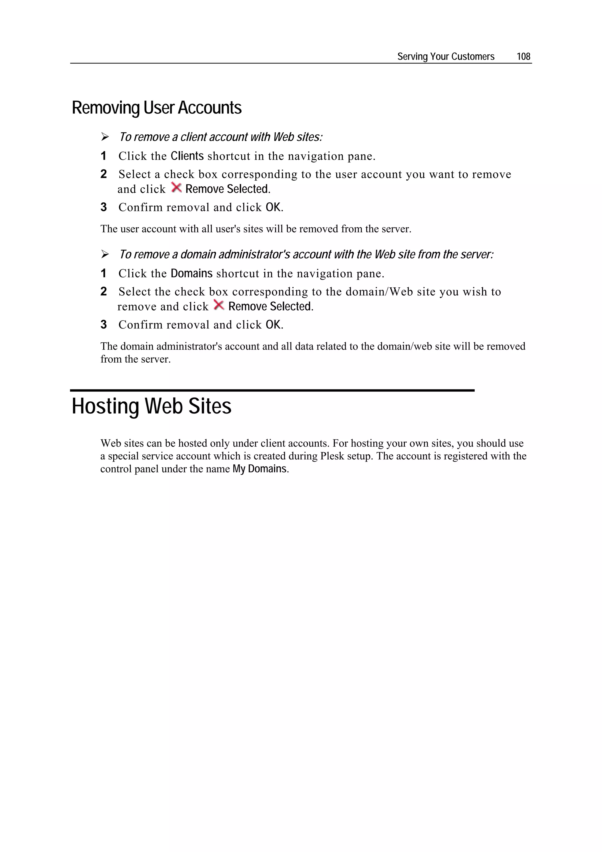 Serving Your Customers     108




Removing User Accounts
       To remove a client account with Web sites:
   1 Click the Clients shortcut in the navigation pane.
   2 Select a check box corresponding to the user account you want to remove
     and click    Remove Selected.
   3 Confirm removal and click OK.
   The user account with all user's sites will be removed from the server.

       To remove a domain administrator's account with the Web site from the server:
   1 Click the Domains shortcut in the navigation pane.
   2 Select the check box corresponding to the domain/Web site you wish to
     remove and click    Remove Selected.
   3 Confirm removal and click OK.
   The domain administrator's account and all data related to the domain/web site will be removed
   from the server.



Hosting Web Sites
   Web sites can be hosted only under client accounts. For hosting your own sites, you should use
   a special service account which is created during Plesk setup. The account is registered with the
   control panel under the name My Domains.
 