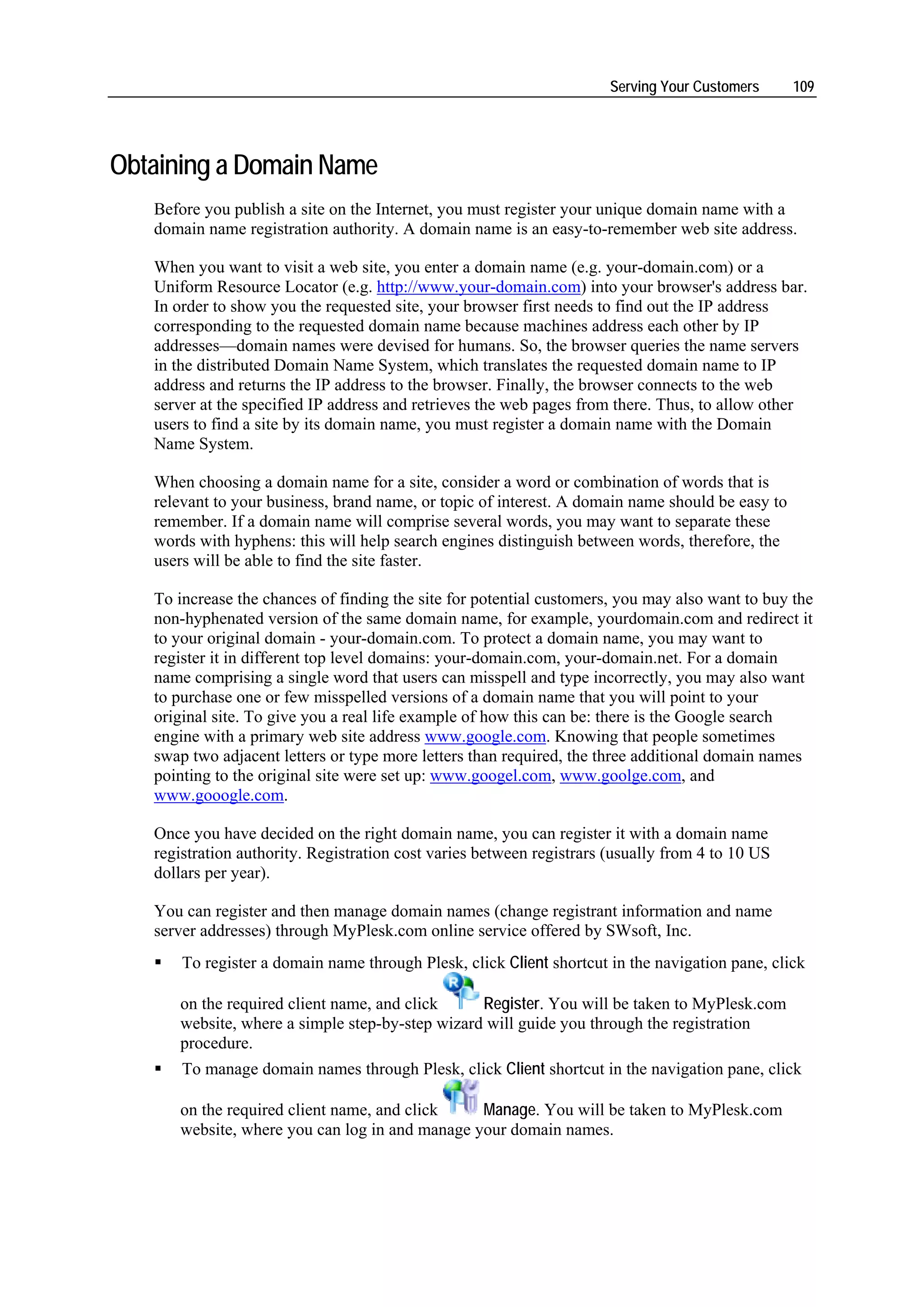 Serving Your Customers     109




Obtaining a Domain Name
   Before you publish a site on the Internet, you must register your unique domain name with a
   domain name registration authority. A domain name is an easy-to-remember web site address.

   When you want to visit a web site, you enter a domain name (e.g. your-domain.com) or a
   Uniform Resource Locator (e.g. http://www.your-domain.com) into your browser's address bar.
   In order to show you the requested site, your browser first needs to find out the IP address
   corresponding to the requested domain name because machines address each other by IP
   addresses—domain names were devised for humans. So, the browser queries the name servers
   in the distributed Domain Name System, which translates the requested domain name to IP
   address and returns the IP address to the browser. Finally, the browser connects to the web
   server at the specified IP address and retrieves the web pages from there. Thus, to allow other
   users to find a site by its domain name, you must register a domain name with the Domain
   Name System.

   When choosing a domain name for a site, consider a word or combination of words that is
   relevant to your business, brand name, or topic of interest. A domain name should be easy to
   remember. If a domain name will comprise several words, you may want to separate these
   words with hyphens: this will help search engines distinguish between words, therefore, the
   users will be able to find the site faster.

   To increase the chances of finding the site for potential customers, you may also want to buy the
   non-hyphenated version of the same domain name, for example, yourdomain.com and redirect it
   to your original domain - your-domain.com. To protect a domain name, you may want to
   register it in different top level domains: your-domain.com, your-domain.net. For a domain
   name comprising a single word that users can misspell and type incorrectly, you may also want
   to purchase one or few misspelled versions of a domain name that you will point to your
   original site. To give you a real life example of how this can be: there is the Google search
   engine with a primary web site address www.google.com. Knowing that people sometimes
   swap two adjacent letters or type more letters than required, the three additional domain names
   pointing to the original site were set up: www.googel.com, www.goolge.com, and
   www.gooogle.com.

   Once you have decided on the right domain name, you can register it with a domain name
   registration authority. Registration cost varies between registrars (usually from 4 to 10 US
   dollars per year).

   You can register and then manage domain names (change registrant information and name
   server addresses) through MyPlesk.com online service offered by SWsoft, Inc.
       To register a domain name through Plesk, click Client shortcut in the navigation pane, click

      on the required client name, and click     Register. You will be taken to MyPlesk.com
      website, where a simple step-by-step wizard will guide you through the registration
      procedure.
       To manage domain names through Plesk, click Client shortcut in the navigation pane, click

      on the required client name, and click    Manage. You will be taken to MyPlesk.com
      website, where you can log in and manage your domain names.
 
