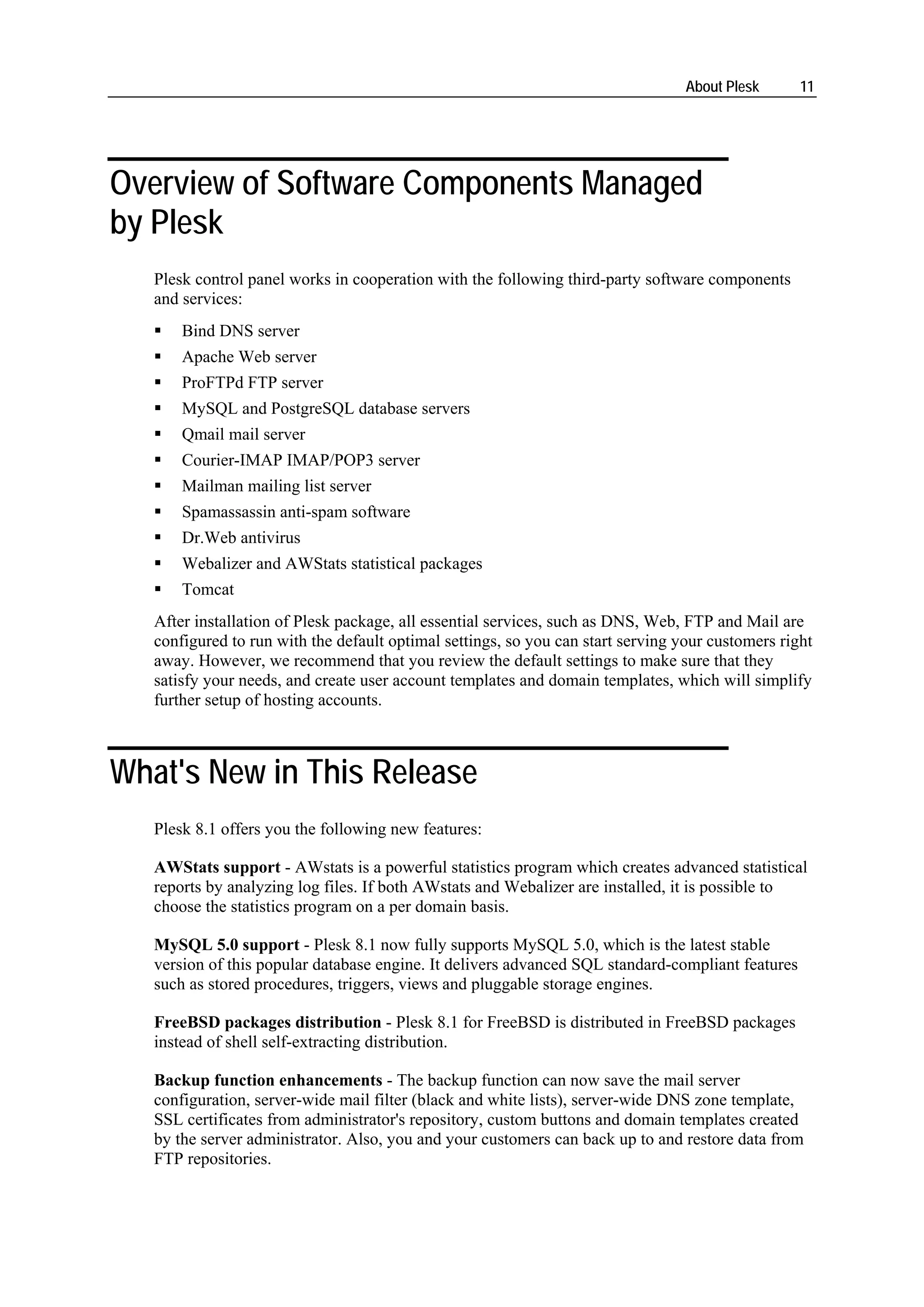 About Plesk      11




Overview of Software Components Managed
by Plesk
   Plesk control panel works in cooperation with the following third-party software components
   and services:
       Bind DNS server
       Apache Web server
       ProFTPd FTP server
       MySQL and PostgreSQL database servers
       Qmail mail server
       Courier-IMAP IMAP/POP3 server
       Mailman mailing list server
       Spamassassin anti-spam software
       Dr.Web antivirus
       Webalizer and AWStats statistical packages
       Tomcat
   After installation of Plesk package, all essential services, such as DNS, Web, FTP and Mail are
   configured to run with the default optimal settings, so you can start serving your customers right
   away. However, we recommend that you review the default settings to make sure that they
   satisfy your needs, and create user account templates and domain templates, which will simplify
   further setup of hosting accounts.



What's New in This Release
   Plesk 8.1 offers you the following new features:

   AWStats support - AWstats is a powerful statistics program which creates advanced statistical
   reports by analyzing log files. If both AWstats and Webalizer are installed, it is possible to
   choose the statistics program on a per domain basis.

   MySQL 5.0 support - Plesk 8.1 now fully supports MySQL 5.0, which is the latest stable
   version of this popular database engine. It delivers advanced SQL standard-compliant features
   such as stored procedures, triggers, views and pluggable storage engines.

   FreeBSD packages distribution - Plesk 8.1 for FreeBSD is distributed in FreeBSD packages
   instead of shell self-extracting distribution.

   Backup function enhancements - The backup function can now save the mail server
   configuration, server-wide mail filter (black and white lists), server-wide DNS zone template,
   SSL certificates from administrator's repository, custom buttons and domain templates created
   by the server administrator. Also, you and your customers can back up to and restore data from
   FTP repositories.
 
