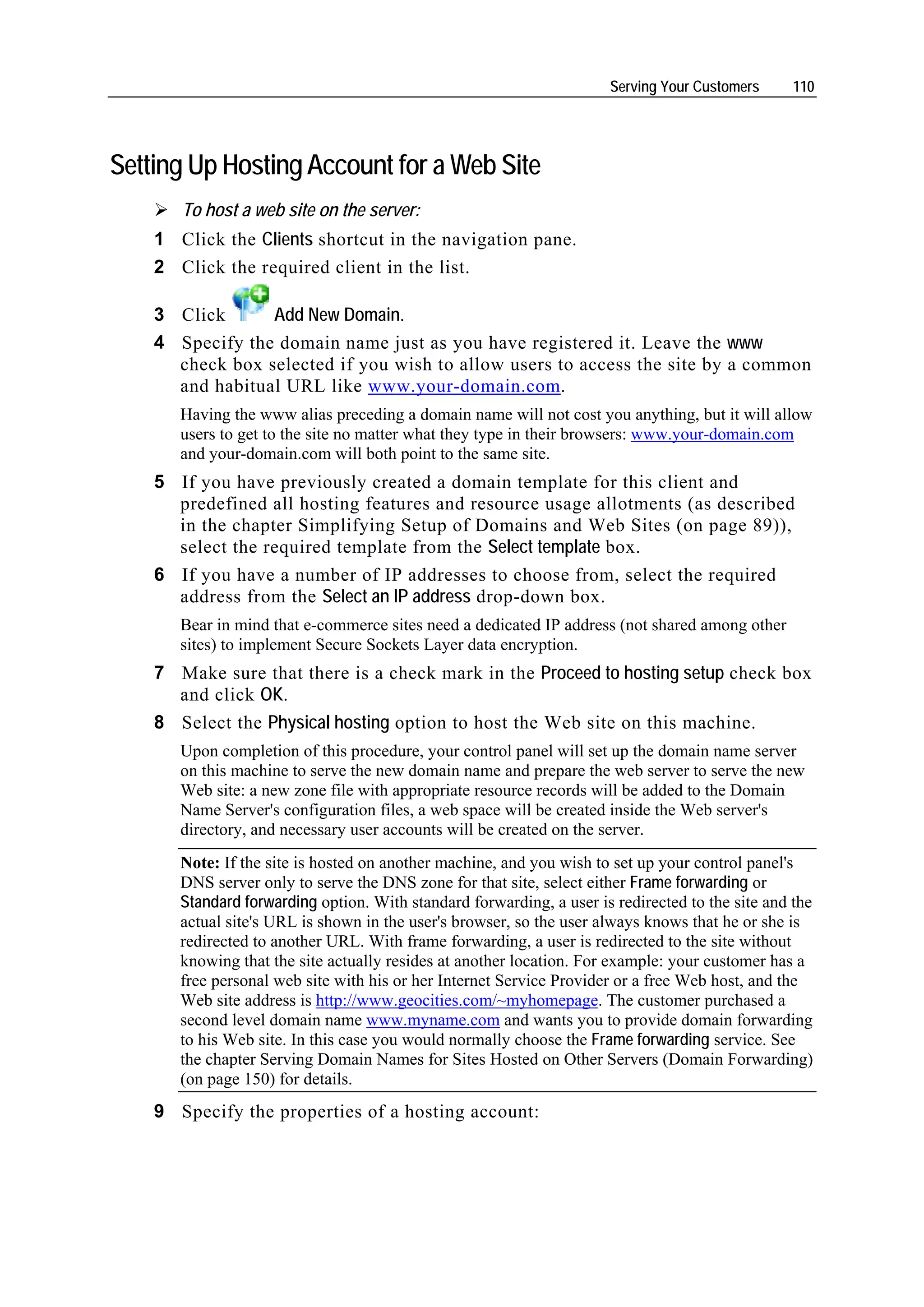 Serving Your Customers      110




Setting Up Hosting Account for a Web Site
       To host a web site on the server:
    1 Click the Clients shortcut in the navigation pane.
    2 Click the required client in the list.

    3 Click      Add New Domain.
    4 Specify the domain name just as you have registered it. Leave the www
      check box selected if you wish to allow users to access the site by a common
      and habitual URL like www.your-domain.com.
       Having the www alias preceding a domain name will not cost you anything, but it will allow
       users to get to the site no matter what they type in their browsers: www.your-domain.com
       and your-domain.com will both point to the same site.
    5 If you have previously created a domain template for this client and
      predefined all hosting features and resource usage allotments (as described
      in the chapter Simplifying Setup of Domains and Web Sites (on page 89)),
      select the required template from the Select template box.
    6 If you have a number of IP addresses to choose from, select the required
      address from the Select an IP address drop-down box.
       Bear in mind that e-commerce sites need a dedicated IP address (not shared among other
       sites) to implement Secure Sockets Layer data encryption.
    7 Make sure that there is a check mark in the Proceed to hosting setup check box
      and click OK.
    8 Select the Physical hosting option to host the Web site on this machine.
       Upon completion of this procedure, your control panel will set up the domain name server
       on this machine to serve the new domain name and prepare the web server to serve the new
       Web site: a new zone file with appropriate resource records will be added to the Domain
       Name Server's configuration files, a web space will be created inside the Web server's
       directory, and necessary user accounts will be created on the server.
       Note: If the site is hosted on another machine, and you wish to set up your control panel's
       DNS server only to serve the DNS zone for that site, select either Frame forwarding or
       Standard forwarding option. With standard forwarding, a user is redirected to the site and the
       actual site's URL is shown in the user's browser, so the user always knows that he or she is
       redirected to another URL. With frame forwarding, a user is redirected to the site without
       knowing that the site actually resides at another location. For example: your customer has a
       free personal web site with his or her Internet Service Provider or a free Web host, and the
       Web site address is http://www.geocities.com/~myhomepage. The customer purchased a
       second level domain name www.myname.com and wants you to provide domain forwarding
       to his Web site. In this case you would normally choose the Frame forwarding service. See
       the chapter Serving Domain Names for Sites Hosted on Other Servers (Domain Forwarding)
       (on page 150) for details.
    9 Specify the properties of a hosting account:
 