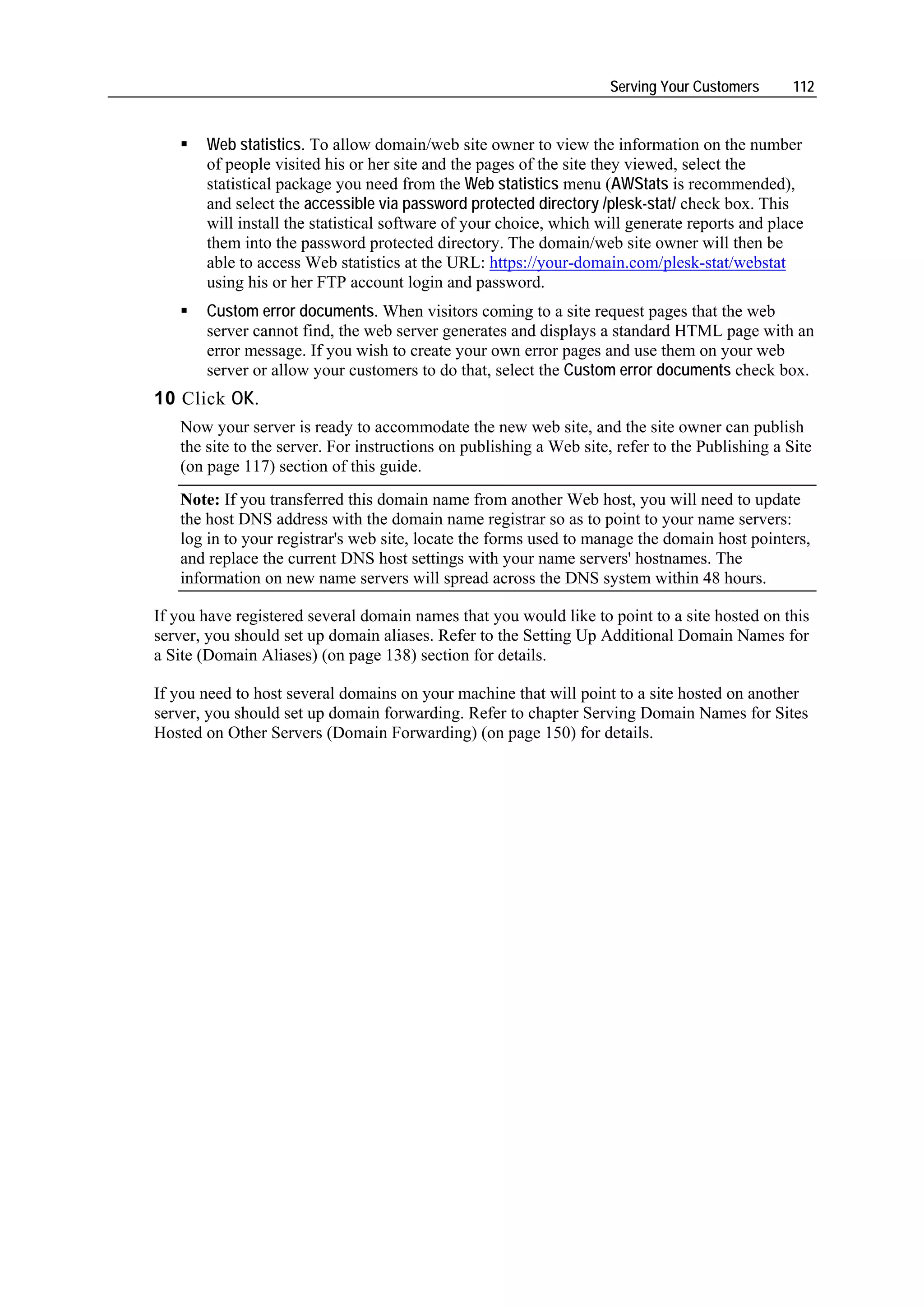Serving Your Customers      112


       Web statistics. To allow domain/web site owner to view the information on the number
       of people visited his or her site and the pages of the site they viewed, select the
       statistical package you need from the Web statistics menu (AWStats is recommended),
       and select the accessible via password protected directory /plesk-stat/ check box. This
       will install the statistical software of your choice, which will generate reports and place
       them into the password protected directory. The domain/web site owner will then be
       able to access Web statistics at the URL: https://your-domain.com/plesk-stat/webstat
       using his or her FTP account login and password.
       Custom error documents. When visitors coming to a site request pages that the web
       server cannot find, the web server generates and displays a standard HTML page with an
       error message. If you wish to create your own error pages and use them on your web
       server or allow your customers to do that, select the Custom error documents check box.
10 Click OK.
   Now your server is ready to accommodate the new web site, and the site owner can publish
   the site to the server. For instructions on publishing a Web site, refer to the Publishing a Site
   (on page 117) section of this guide.
   Note: If you transferred this domain name from another Web host, you will need to update
   the host DNS address with the domain name registrar so as to point to your name servers:
   log in to your registrar's web site, locate the forms used to manage the domain host pointers,
   and replace the current DNS host settings with your name servers' hostnames. The
   information on new name servers will spread across the DNS system within 48 hours.

If you have registered several domain names that you would like to point to a site hosted on this
server, you should set up domain aliases. Refer to the Setting Up Additional Domain Names for
a Site (Domain Aliases) (on page 138) section for details.

If you need to host several domains on your machine that will point to a site hosted on another
server, you should set up domain forwarding. Refer to chapter Serving Domain Names for Sites
Hosted on Other Servers (Domain Forwarding) (on page 150) for details.
 