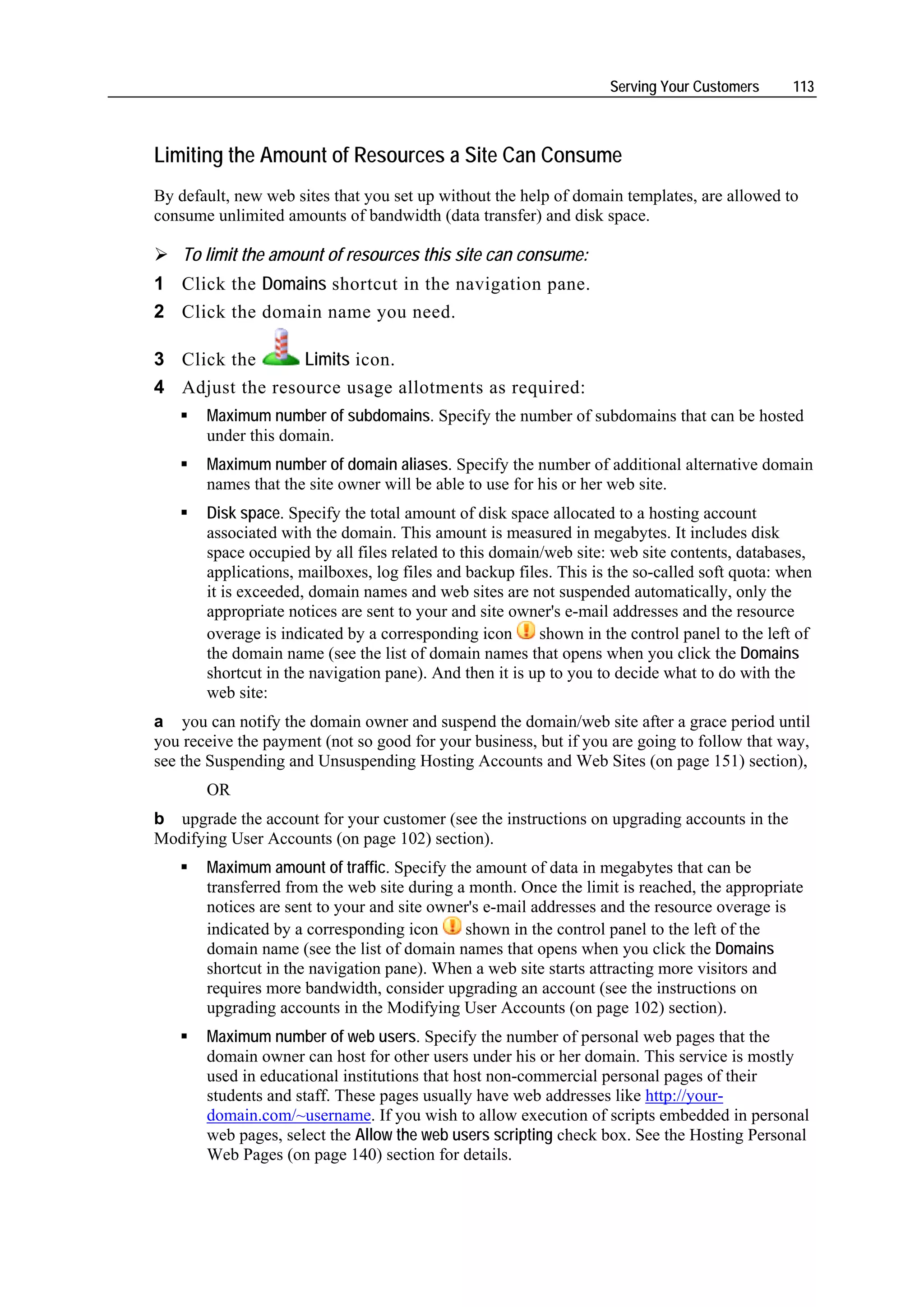 Serving Your Customers      113



Limiting the Amount of Resources a Site Can Consume
By default, new web sites that you set up without the help of domain templates, are allowed to
consume unlimited amounts of bandwidth (data transfer) and disk space.

    To limit the amount of resources this site can consume:
1 Click the Domains shortcut in the navigation pane.
2 Click the domain name you need.

3 Click the      Limits icon.
4 Adjust the resource usage allotments as required:
       Maximum number of subdomains. Specify the number of subdomains that can be hosted
       under this domain.
       Maximum number of domain aliases. Specify the number of additional alternative domain
       names that the site owner will be able to use for his or her web site.
       Disk space. Specify the total amount of disk space allocated to a hosting account
       associated with the domain. This amount is measured in megabytes. It includes disk
       space occupied by all files related to this domain/web site: web site contents, databases,
       applications, mailboxes, log files and backup files. This is the so-called soft quota: when
       it is exceeded, domain names and web sites are not suspended automatically, only the
       appropriate notices are sent to your and site owner's e-mail addresses and the resource
       overage is indicated by a corresponding icon      shown in the control panel to the left of
       the domain name (see the list of domain names that opens when you click the Domains
       shortcut in the navigation pane). And then it is up to you to decide what to do with the
       web site:
a you can notify the domain owner and suspend the domain/web site after a grace period until
you receive the payment (not so good for your business, but if you are going to follow that way,
see the Suspending and Unsuspending Hosting Accounts and Web Sites (on page 151) section),
       OR
b upgrade the account for your customer (see the instructions on upgrading accounts in the
Modifying User Accounts (on page 102) section).
       Maximum amount of traffic. Specify the amount of data in megabytes that can be
       transferred from the web site during a month. Once the limit is reached, the appropriate
       notices are sent to your and site owner's e-mail addresses and the resource overage is
       indicated by a corresponding icon     shown in the control panel to the left of the
       domain name (see the list of domain names that opens when you click the Domains
       shortcut in the navigation pane). When a web site starts attracting more visitors and
       requires more bandwidth, consider upgrading an account (see the instructions on
       upgrading accounts in the Modifying User Accounts (on page 102) section).
       Maximum number of web users. Specify the number of personal web pages that the
       domain owner can host for other users under his or her domain. This service is mostly
       used in educational institutions that host non-commercial personal pages of their
       students and staff. These pages usually have web addresses like http://your-
       domain.com/~username. If you wish to allow execution of scripts embedded in personal
       web pages, select the Allow the web users scripting check box. See the Hosting Personal
       Web Pages (on page 140) section for details.
 