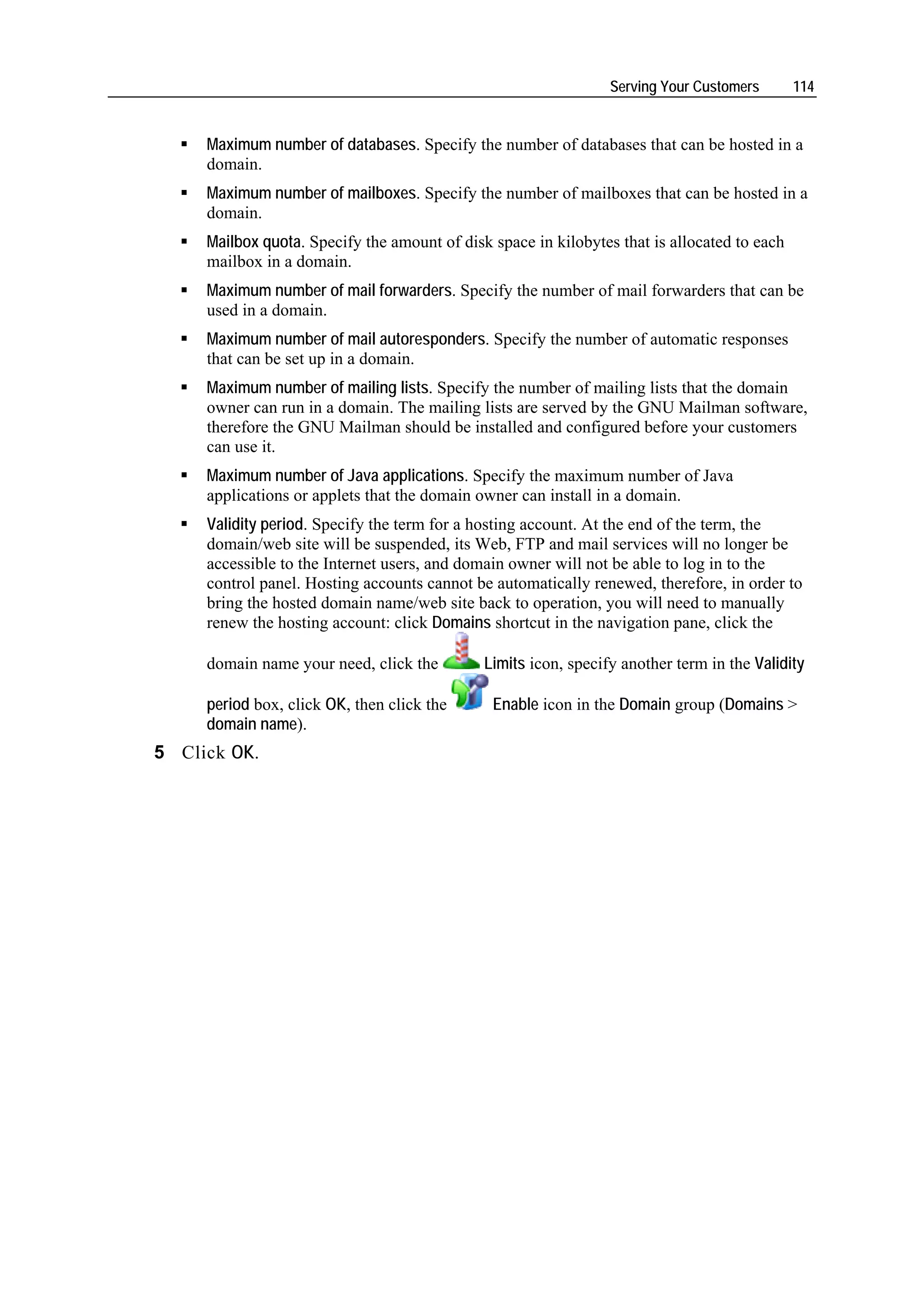Serving Your Customers       114


     Maximum number of databases. Specify the number of databases that can be hosted in a
     domain.
     Maximum number of mailboxes. Specify the number of mailboxes that can be hosted in a
     domain.
     Mailbox quota. Specify the amount of disk space in kilobytes that is allocated to each
     mailbox in a domain.
     Maximum number of mail forwarders. Specify the number of mail forwarders that can be
     used in a domain.
     Maximum number of mail autoresponders. Specify the number of automatic responses
     that can be set up in a domain.
     Maximum number of mailing lists. Specify the number of mailing lists that the domain
     owner can run in a domain. The mailing lists are served by the GNU Mailman software,
     therefore the GNU Mailman should be installed and configured before your customers
     can use it.
     Maximum number of Java applications. Specify the maximum number of Java
     applications or applets that the domain owner can install in a domain.
     Validity period. Specify the term for a hosting account. At the end of the term, the
     domain/web site will be suspended, its Web, FTP and mail services will no longer be
     accessible to the Internet users, and domain owner will not be able to log in to the
     control panel. Hosting accounts cannot be automatically renewed, therefore, in order to
     bring the hosted domain name/web site back to operation, you will need to manually
     renew the hosting account: click Domains shortcut in the navigation pane, click the

     domain name your need, click the         Limits icon, specify another term in the Validity

     period box, click OK, then click the      Enable icon in the Domain group (Domains >
     domain name).
5 Click OK.
 