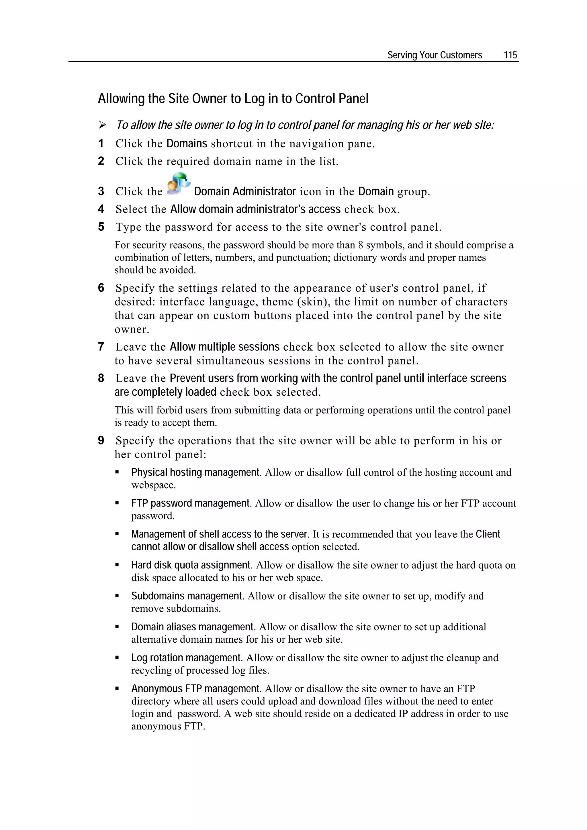 Serving Your Customers      115



Allowing the Site Owner to Log in to Control Panel
   To allow the site owner to log in to control panel for managing his or her web site:
1 Click the Domains shortcut in the navigation pane.
2 Click the required domain name in the list.

3 Click the       Domain Administrator icon in the Domain group.
4 Select the Allow domain administrator's access check box.
5 Type the password for access to the site owner's control panel.
   For security reasons, the password should be more than 8 symbols, and it should comprise a
   combination of letters, numbers, and punctuation; dictionary words and proper names
   should be avoided.
6 Specify the settings related to the appearance of user's control panel, if
  desired: interface language, theme (skin), the limit on number of characters
  that can appear on custom buttons placed into the control panel by the site
  owner.
7 Leave the Allow multiple sessions check box selected to allow the site owner
  to have several simultaneous sessions in the control panel.
8 Leave the Prevent users from working with the control panel until interface screens
  are completely loaded check box selected.
   This will forbid users from submitting data or performing operations until the control panel
   is ready to accept them.
9 Specify the operations that the site owner will be able to perform in his or
  her control panel:
      Physical hosting management. Allow or disallow full control of the hosting account and
      webspace.
      FTP password management. Allow or disallow the user to change his or her FTP account
      password.
      Management of shell access to the server. It is recommended that you leave the Client
      cannot allow or disallow shell access option selected.
      Hard disk quota assignment. Allow or disallow the site owner to adjust the hard quota on
      disk space allocated to his or her web space.
      Subdomains management. Allow or disallow the site owner to set up, modify and
      remove subdomains.
      Domain aliases management. Allow or disallow the site owner to set up additional
      alternative domain names for his or her web site.
      Log rotation management. Allow or disallow the site owner to adjust the cleanup and
      recycling of processed log files.
      Anonymous FTP management. Allow or disallow the site owner to have an FTP
      directory where all users could upload and download files without the need to enter
      login and password. A web site should reside on a dedicated IP address in order to use
      anonymous FTP.
 