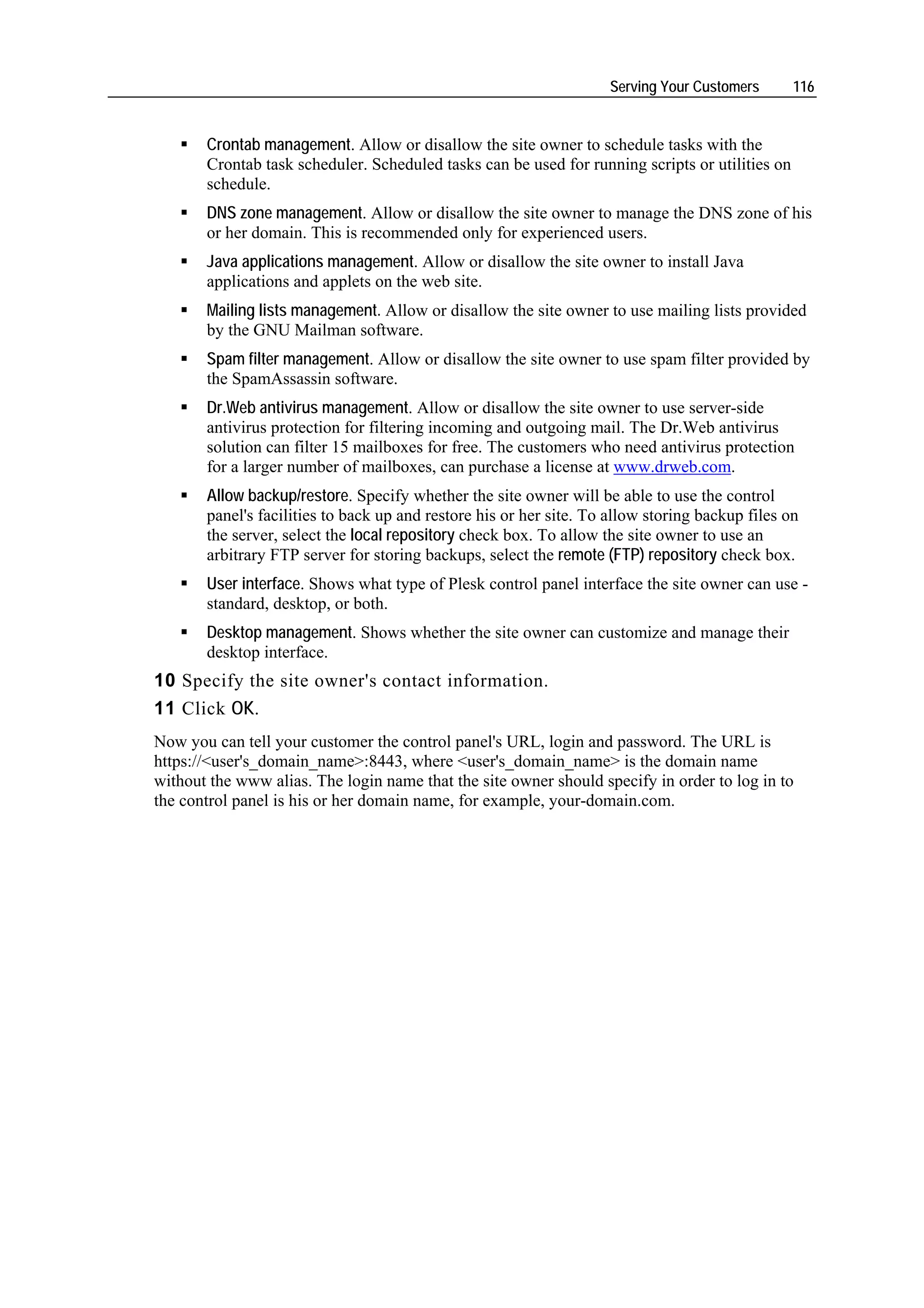 Serving Your Customers      116


       Crontab management. Allow or disallow the site owner to schedule tasks with the
       Crontab task scheduler. Scheduled tasks can be used for running scripts or utilities on
       schedule.
       DNS zone management. Allow or disallow the site owner to manage the DNS zone of his
       or her domain. This is recommended only for experienced users.
       Java applications management. Allow or disallow the site owner to install Java
       applications and applets on the web site.
       Mailing lists management. Allow or disallow the site owner to use mailing lists provided
       by the GNU Mailman software.
       Spam filter management. Allow or disallow the site owner to use spam filter provided by
       the SpamAssassin software.
       Dr.Web antivirus management. Allow or disallow the site owner to use server-side
       antivirus protection for filtering incoming and outgoing mail. The Dr.Web antivirus
       solution can filter 15 mailboxes for free. The customers who need antivirus protection
       for a larger number of mailboxes, can purchase a license at www.drweb.com.
       Allow backup/restore. Specify whether the site owner will be able to use the control
       panel's facilities to back up and restore his or her site. To allow storing backup files on
       the server, select the local repository check box. To allow the site owner to use an
       arbitrary FTP server for storing backups, select the remote (FTP) repository check box.
       User interface. Shows what type of Plesk control panel interface the site owner can use -
       standard, desktop, or both.
       Desktop management. Shows whether the site owner can customize and manage their
       desktop interface.
10 Specify the site owner's contact information.
11 Click OK.
Now you can tell your customer the control panel's URL, login and password. The URL is
https://<user's_domain_name>:8443, where <user's_domain_name> is the domain name
without the www alias. The login name that the site owner should specify in order to log in to
the control panel is his or her domain name, for example, your-domain.com.
 