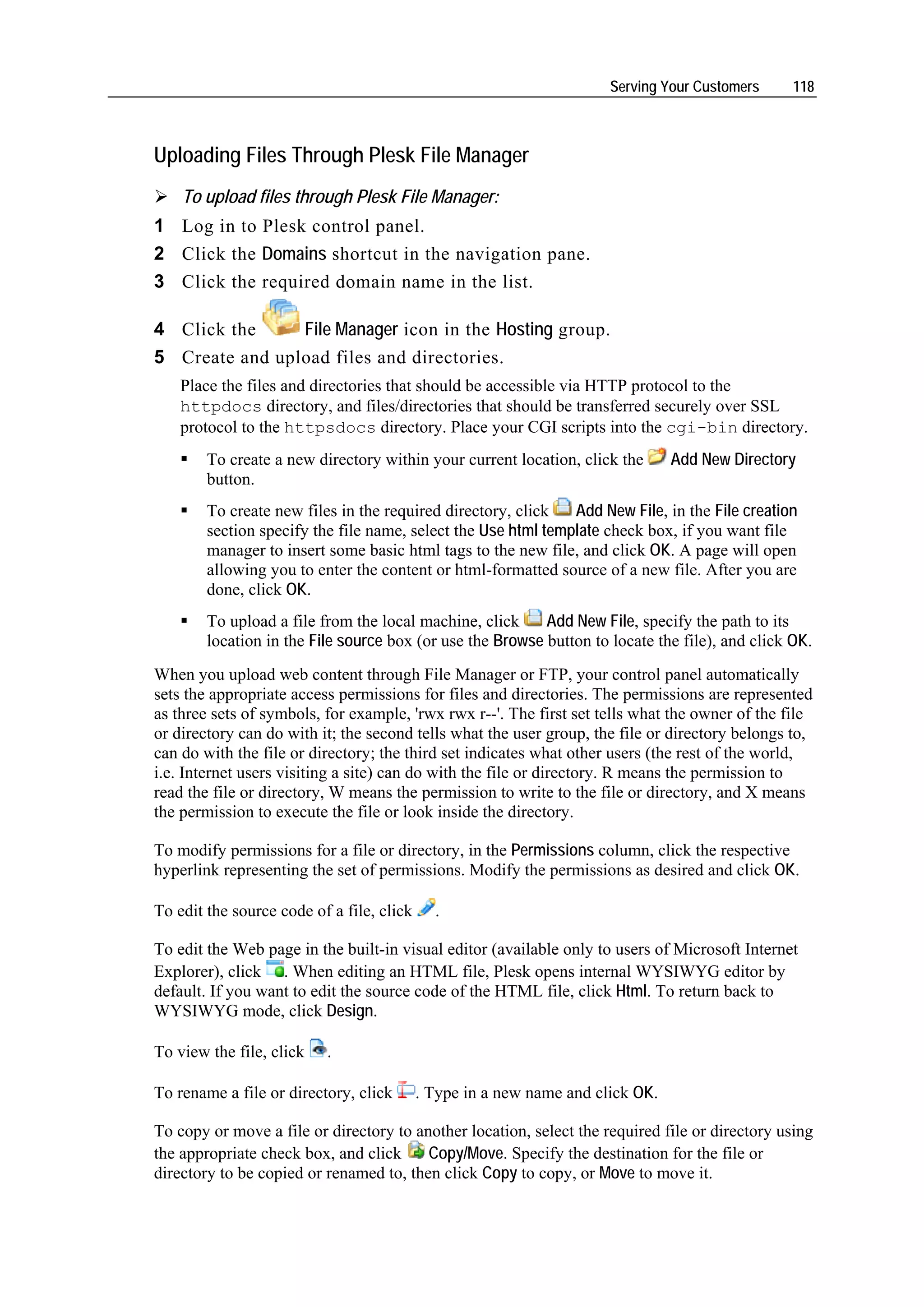 Serving Your Customers     118



Uploading Files Through Plesk File Manager
    To upload files through Plesk File Manager:
1 Log in to Plesk control panel.
2 Click the Domains shortcut in the navigation pane.
3 Click the required domain name in the list.

4 Click the     File Manager icon in the Hosting group.
5 Create and upload files and directories.
    Place the files and directories that should be accessible via HTTP protocol to the
    httpdocs directory, and files/directories that should be transferred securely over SSL
    protocol to the httpsdocs directory. Place your CGI scripts into the cgi-bin directory.
        To create a new directory within your current location, click the       Add New Directory
        button.
        To create new files in the required directory, click   Add New File, in the File creation
        section specify the file name, select the Use html template check box, if you want file
        manager to insert some basic html tags to the new file, and click OK. A page will open
        allowing you to enter the content or html-formatted source of a new file. After you are
        done, click OK.
        To upload a file from the local machine, click     Add New File, specify the path to its
        location in the File source box (or use the Browse button to locate the file), and click OK.
When you upload web content through File Manager or FTP, your control panel automatically
sets the appropriate access permissions for files and directories. The permissions are represented
as three sets of symbols, for example, 'rwx rwx r--'. The first set tells what the owner of the file
or directory can do with it; the second tells what the user group, the file or directory belongs to,
can do with the file or directory; the third set indicates what other users (the rest of the world,
i.e. Internet users visiting a site) can do with the file or directory. R means the permission to
read the file or directory, W means the permission to write to the file or directory, and X means
the permission to execute the file or look inside the directory.

To modify permissions for a file or directory, in the Permissions column, click the respective
hyperlink representing the set of permissions. Modify the permissions as desired and click OK.

To edit the source code of a file, click     .

To edit the Web page in the built-in visual editor (available only to users of Microsoft Internet
Explorer), click . When editing an HTML file, Plesk opens internal WYSIWYG editor by
default. If you want to edit the source code of the HTML file, click Html. To return back to
WYSIWYG mode, click Design.

To view the file, click   .

To rename a file or directory, click       . Type in a new name and click OK.

To copy or move a file or directory to another location, select the required file or directory using
the appropriate check box, and click     Copy/Move. Specify the destination for the file or
directory to be copied or renamed to, then click Copy to copy, or Move to move it.
 