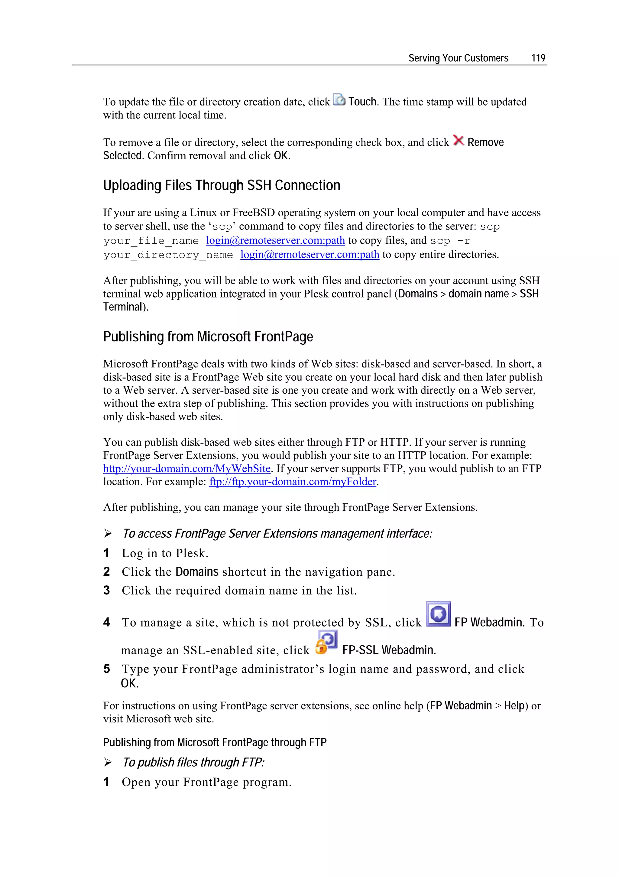 Serving Your Customers      119



To update the file or directory creation date, click   Touch. The time stamp will be updated
with the current local time.

To remove a file or directory, select the corresponding check box, and click     Remove
Selected. Confirm removal and click OK.

Uploading Files Through SSH Connection
If your are using a Linux or FreeBSD operating system on your local computer and have access
to server shell, use the ‘scp’ command to copy files and directories to the server: scp
your_file_name login@remoteserver.com:path to copy files, and scp –r
your_directory_name login@remoteserver.com:path to copy entire directories.

After publishing, you will be able to work with files and directories on your account using SSH
terminal web application integrated in your Plesk control panel (Domains > domain name > SSH
Terminal).

Publishing from Microsoft FrontPage
Microsoft FrontPage deals with two kinds of Web sites: disk-based and server-based. In short, a
disk-based site is a FrontPage Web site you create on your local hard disk and then later publish
to a Web server. A server-based site is one you create and work with directly on a Web server,
without the extra step of publishing. This section provides you with instructions on publishing
only disk-based web sites.

You can publish disk-based web sites either through FTP or HTTP. If your server is running
FrontPage Server Extensions, you would publish your site to an HTTP location. For example:
http://your-domain.com/MyWebSite. If your server supports FTP, you would publish to an FTP
location. For example: ftp://ftp.your-domain.com/myFolder.

After publishing, you can manage your site through FrontPage Server Extensions.

    To access FrontPage Server Extensions management interface:
1 Log in to Plesk.
2 Click the Domains shortcut in the navigation pane.
3 Click the required domain name in the list.

4 To manage a site, which is not protected by SSL, click                       FP Webadmin. To

  manage an SSL-enabled site, click     FP-SSL Webadmin.
5 Type your FrontPage administrator’s login name and password, and click
  OK.
For instructions on using FrontPage server extensions, see online help (FP Webadmin > Help) or
visit Microsoft web site.

Publishing from Microsoft FrontPage through FTP
    To publish files through FTP:
1 Open your FrontPage program.
 