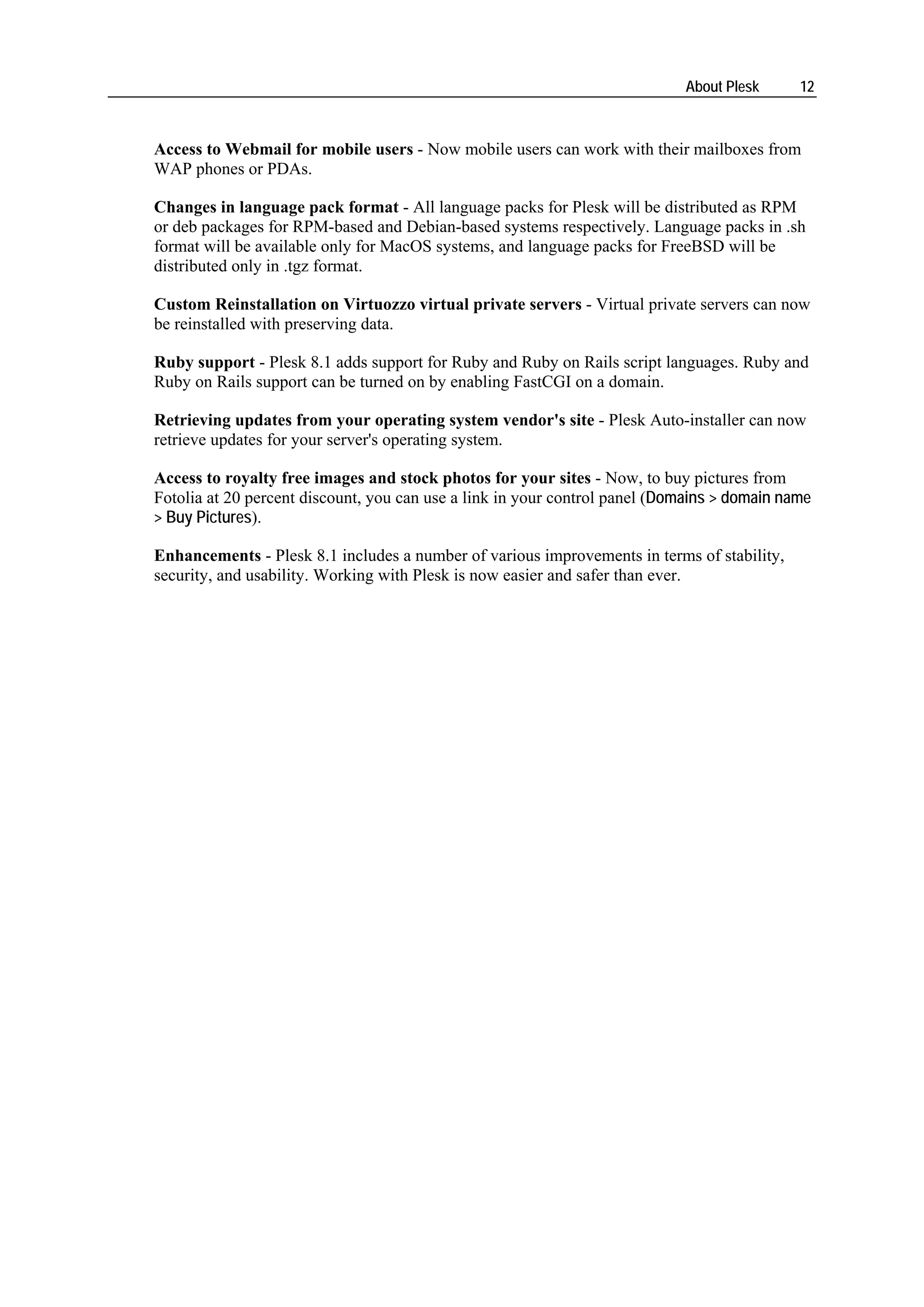 About Plesk      12



Access to Webmail for mobile users - Now mobile users can work with their mailboxes from
WAP phones or PDAs.

Changes in language pack format - All language packs for Plesk will be distributed as RPM
or deb packages for RPM-based and Debian-based systems respectively. Language packs in .sh
format will be available only for MacOS systems, and language packs for FreeBSD will be
distributed only in .tgz format.

Custom Reinstallation on Virtuozzo virtual private servers - Virtual private servers can now
be reinstalled with preserving data.

Ruby support - Plesk 8.1 adds support for Ruby and Ruby on Rails script languages. Ruby and
Ruby on Rails support can be turned on by enabling FastCGI on a domain.

Retrieving updates from your operating system vendor's site - Plesk Auto-installer can now
retrieve updates for your server's operating system.

Access to royalty free images and stock photos for your sites - Now, to buy pictures from
Fotolia at 20 percent discount, you can use a link in your control panel (Domains > domain name
> Buy Pictures).

Enhancements - Plesk 8.1 includes a number of various improvements in terms of stability,
security, and usability. Working with Plesk is now easier and safer than ever.
 