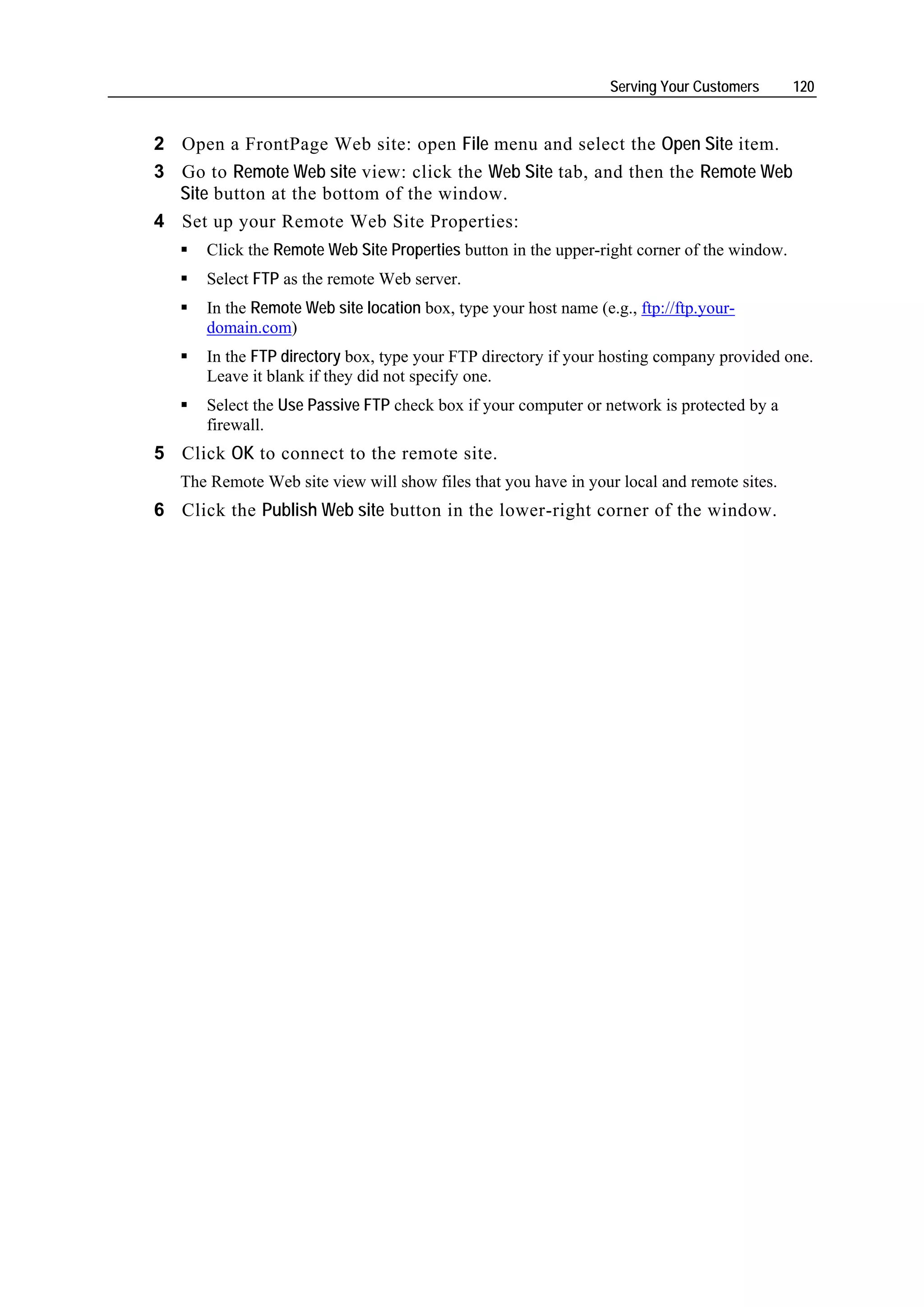 Serving Your Customers     120


2 Open a FrontPage Web site: open File menu and select the Open Site item.
3 Go to Remote Web site view: click the Web Site tab, and then the Remote Web
  Site button at the bottom of the window.
4 Set up your Remote Web Site Properties:
      Click the Remote Web Site Properties button in the upper-right corner of the window.
      Select FTP as the remote Web server.
      In the Remote Web site location box, type your host name (e.g., ftp://ftp.your-
      domain.com)
      In the FTP directory box, type your FTP directory if your hosting company provided one.
      Leave it blank if they did not specify one.
      Select the Use Passive FTP check box if your computer or network is protected by a
      firewall.
5 Click OK to connect to the remote site.
   The Remote Web site view will show files that you have in your local and remote sites.
6 Click the Publish Web site button in the lower-right corner of the window.
 