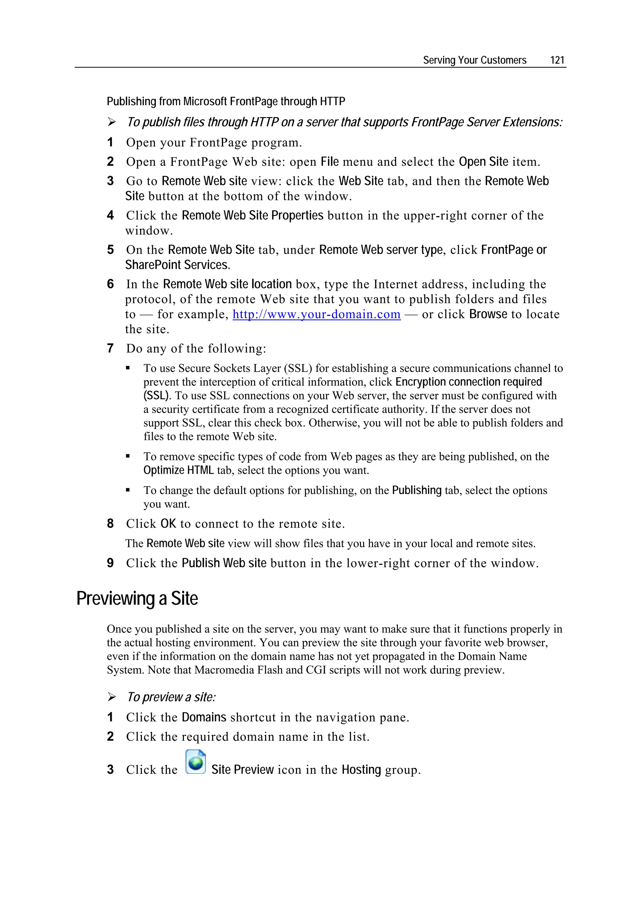 Serving Your Customers        121


    Publishing from Microsoft FrontPage through HTTP
        To publish files through HTTP on a server that supports FrontPage Server Extensions:
    1 Open your FrontPage program.
    2 Open a FrontPage Web site: open File menu and select the Open Site item.
    3 Go to Remote Web site view: click the Web Site tab, and then the Remote Web
      Site button at the bottom of the window.
    4 Click the Remote Web Site Properties button in the upper-right corner of the
      window.
    5 On the Remote Web Site tab, under Remote Web server type, click FrontPage or
      SharePoint Services.
    6 In the Remote Web site location box, type the Internet address, including the
      protocol, of the remote Web site that you want to publish folders and files
      to — for example, http://www.your-domain.com — or click Browse to locate
      the site.
    7 Do any of the following:
           To use Secure Sockets Layer (SSL) for establishing a secure communications channel to
           prevent the interception of critical information, click Encryption connection required
           (SSL). To use SSL connections on your Web server, the server must be configured with
           a security certificate from a recognized certificate authority. If the server does not
           support SSL, clear this check box. Otherwise, you will not be able to publish folders and
           files to the remote Web site.
           To remove specific types of code from Web pages as they are being published, on the
           Optimize HTML tab, select the options you want.
           To change the default options for publishing, on the Publishing tab, select the options
           you want.
    8 Click OK to connect to the remote site.
       The Remote Web site view will show files that you have in your local and remote sites.
    9 Click the Publish Web site button in the lower-right corner of the window.

Previewing a Site
    Once you published a site on the server, you may want to make sure that it functions properly in
    the actual hosting environment. You can preview the site through your favorite web browser,
    even if the information on the domain name has not yet propagated in the Domain Name
    System. Note that Macromedia Flash and CGI scripts will not work during preview.

        To preview a site:
    1 Click the Domains shortcut in the navigation pane.
    2 Click the required domain name in the list.

    3 Click the           Site Preview icon in the Hosting group.
 