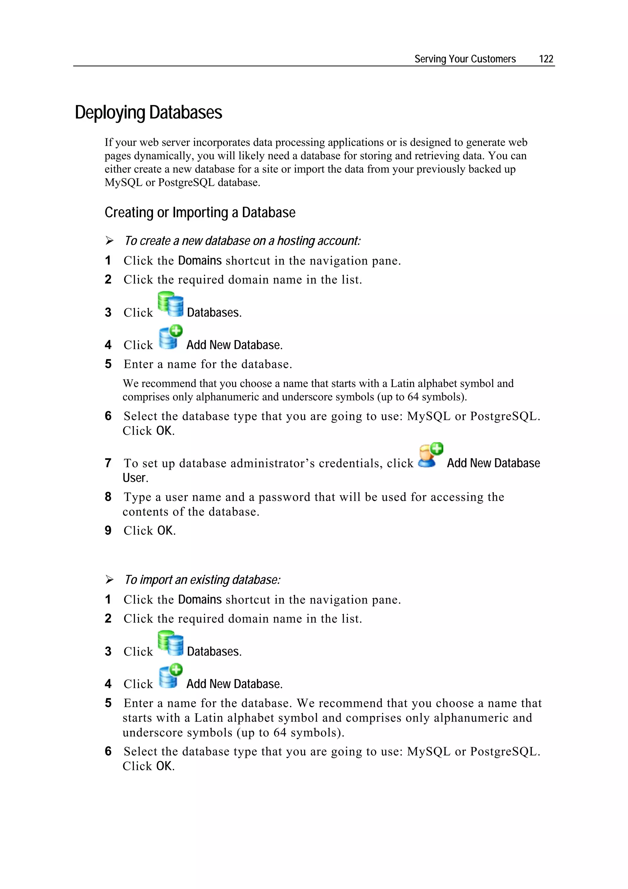 Serving Your Customers      122




Deploying Databases
   If your web server incorporates data processing applications or is designed to generate web
   pages dynamically, you will likely need a database for storing and retrieving data. You can
   either create a new database for a site or import the data from your previously backed up
   MySQL or PostgreSQL database.

   Creating or Importing a Database
       To create a new database on a hosting account:
   1 Click the Domains shortcut in the navigation pane.
   2 Click the required domain name in the list.

   3 Click          Databases.

   4 Click      Add New Database.
   5 Enter a name for the database.
      We recommend that you choose a name that starts with a Latin alphabet symbol and
      comprises only alphanumeric and underscore symbols (up to 64 symbols).
   6 Select the database type that you are going to use: MySQL or PostgreSQL.
     Click OK.

   7 To set up database administrator’s credentials, click    Add New Database
     User.
   8 Type a user name and a password that will be used for accessing the
     contents of the database.
   9 Click OK.


       To import an existing database:
   1 Click the Domains shortcut in the navigation pane.
   2 Click the required domain name in the list.

   3 Click          Databases.

   4 Click       Add New Database.
   5 Enter a name for the database. We recommend that you choose a name that
     starts with a Latin alphabet symbol and comprises only alphanumeric and
     underscore symbols (up to 64 symbols).
   6 Select the database type that you are going to use: MySQL or PostgreSQL.
     Click OK.
 