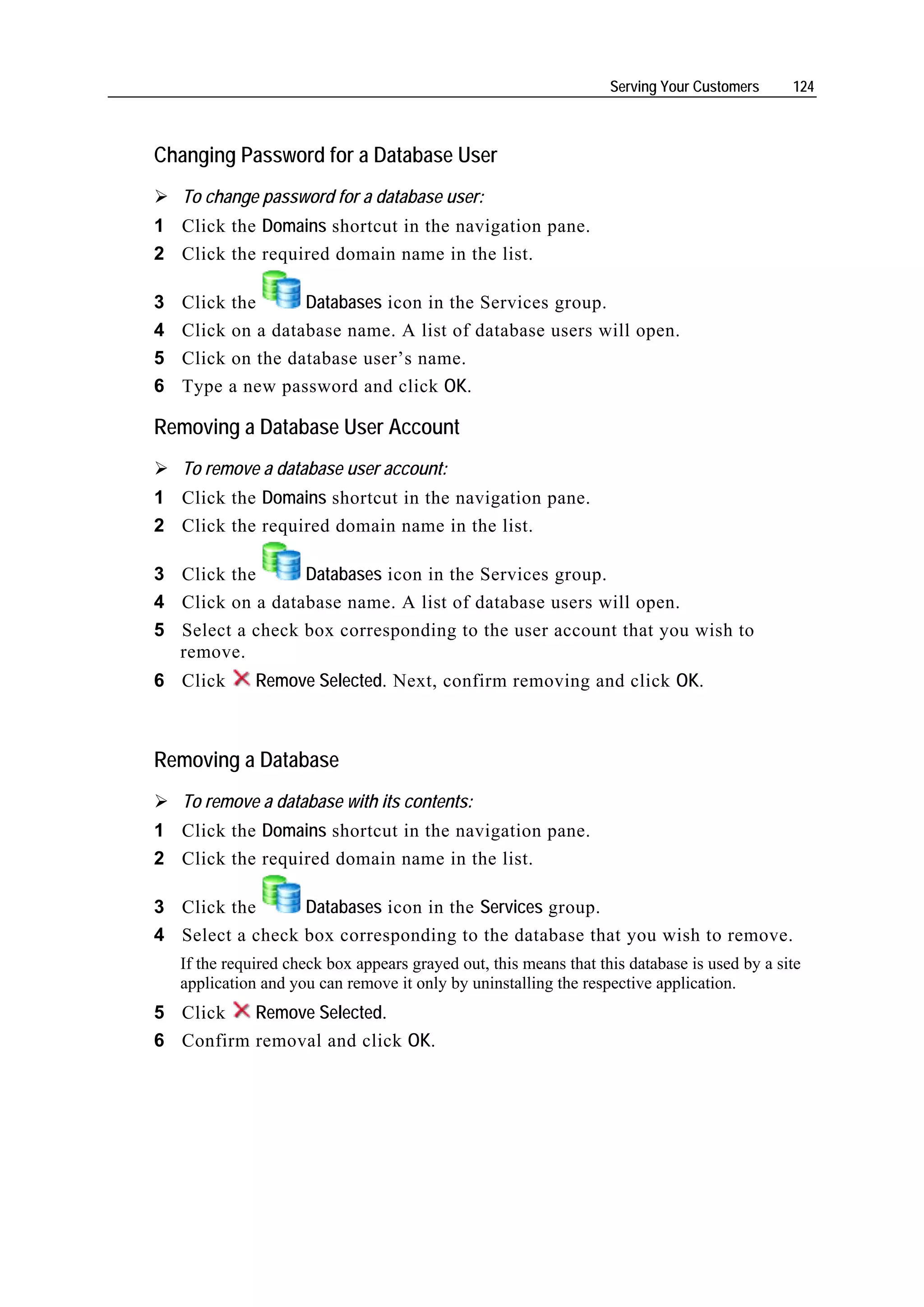 Serving Your Customers     124



Changing Password for a Database User
    To change password for a database user:
1 Click the Domains shortcut in the navigation pane.
2 Click the required domain name in the list.

3   Click the      Databases icon in the Services group.
4   Click on a database name. A list of database users will open.
5   Click on the database user’s name.
6   Type a new password and click OK.

Removing a Database User Account
    To remove a database user account:
1 Click the Domains shortcut in the navigation pane.
2 Click the required domain name in the list.

3 Click the      Databases icon in the Services group.
4 Click on a database name. A list of database users will open.
5 Select a check box corresponding to the user account that you wish to
  remove.
6 Click        Remove Selected. Next, confirm removing and click OK.



Removing a Database
    To remove a database with its contents:
1 Click the Domains shortcut in the navigation pane.
2 Click the required domain name in the list.

3 Click the      Databases icon in the Services group.
4 Select a check box corresponding to the database that you wish to remove.
    If the required check box appears grayed out, this means that this database is used by a site
    application and you can remove it only by uninstalling the respective application.
5 Click   Remove Selected.
6 Confirm removal and click OK.
 
