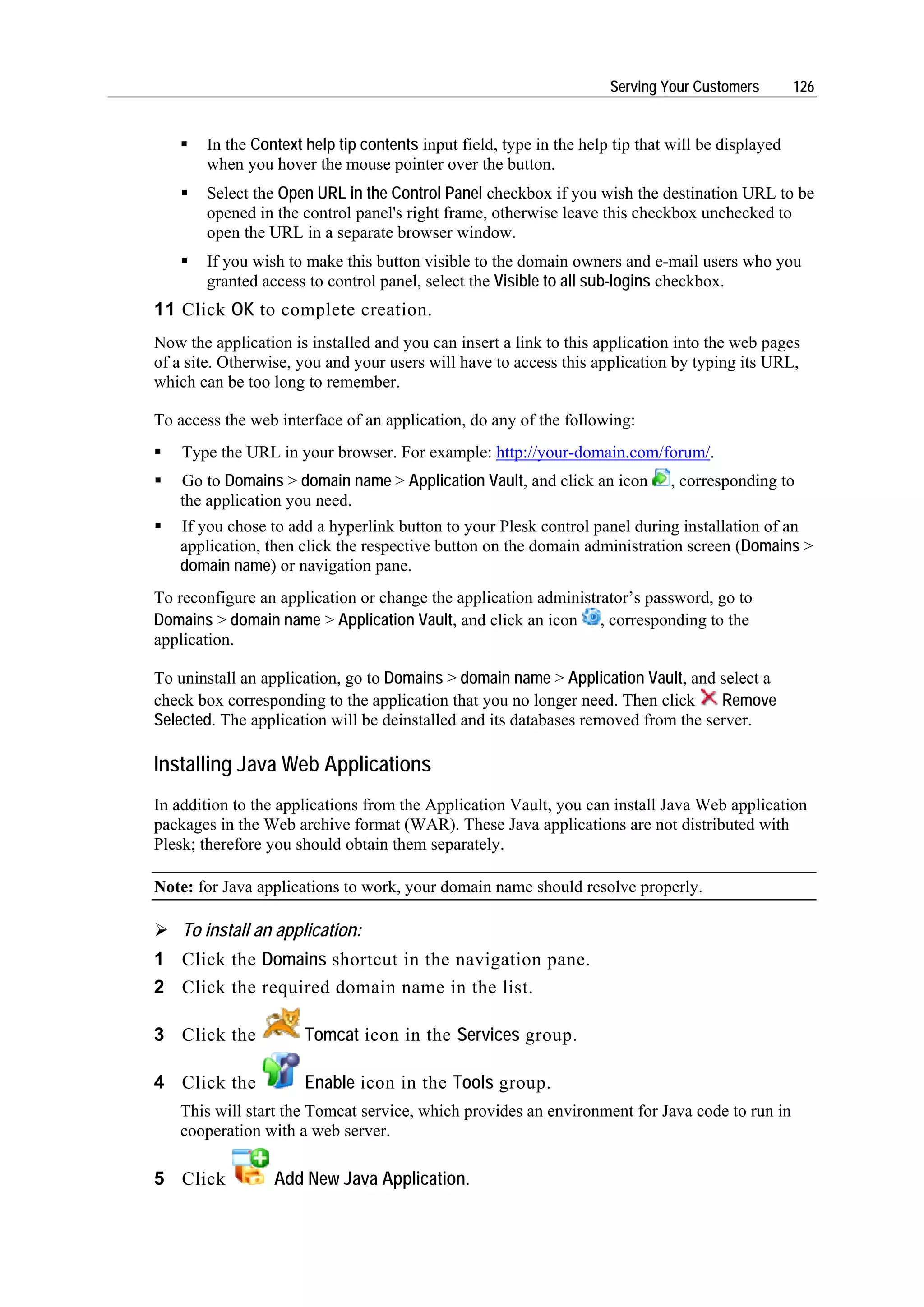Serving Your Customers        126


       In the Context help tip contents input field, type in the help tip that will be displayed
       when you hover the mouse pointer over the button.
       Select the Open URL in the Control Panel checkbox if you wish the destination URL to be
       opened in the control panel's right frame, otherwise leave this checkbox unchecked to
       open the URL in a separate browser window.
       If you wish to make this button visible to the domain owners and e-mail users who you
       granted access to control panel, select the Visible to all sub-logins checkbox.
11 Click OK to complete creation.
Now the application is installed and you can insert a link to this application into the web pages
of a site. Otherwise, you and your users will have to access this application by typing its URL,
which can be too long to remember.

To access the web interface of an application, do any of the following:
    Type the URL in your browser. For example: http://your-domain.com/forum/.
   Go to Domains > domain name > Application Vault, and click an icon         , corresponding to
   the application you need.
   If you chose to add a hyperlink button to your Plesk control panel during installation of an
   application, then click the respective button on the domain administration screen (Domains >
   domain name) or navigation pane.
To reconfigure an application or change the application administrator’s password, go to
Domains > domain name > Application Vault, and click an icon , corresponding to the
application.

To uninstall an application, go to Domains > domain name > Application Vault, and select a
check box corresponding to the application that you no longer need. Then click     Remove
Selected. The application will be deinstalled and its databases removed from the server.

Installing Java Web Applications
In addition to the applications from the Application Vault, you can install Java Web application
packages in the Web archive format (WAR). These Java applications are not distributed with
Plesk; therefore you should obtain them separately.

Note: for Java applications to work, your domain name should resolve properly.

    To install an application:
1 Click the Domains shortcut in the navigation pane.
2 Click the required domain name in the list.

3 Click the           Tomcat icon in the Services group.

4 Click the           Enable icon in the Tools group.
   This will start the Tomcat service, which provides an environment for Java code to run in
   cooperation with a web server.

5 Click           Add New Java Application.
 