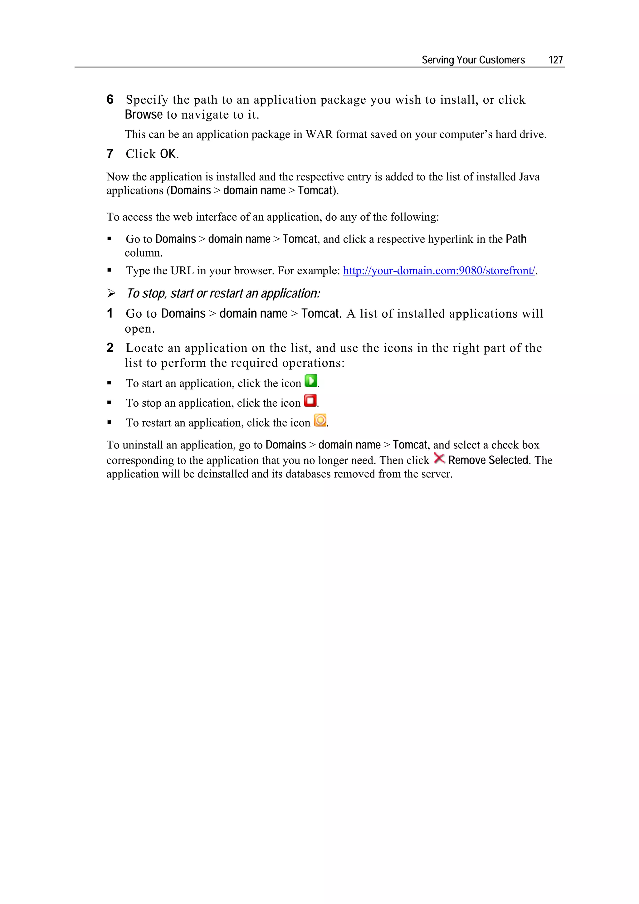 Serving Your Customers        127


6 Specify the path to an application package you wish to install, or click
  Browse to navigate to it.
    This can be an application package in WAR format saved on your computer’s hard drive.
7 Click OK.
Now the application is installed and the respective entry is added to the list of installed Java
applications (Domains > domain name > Tomcat).

To access the web interface of an application, do any of the following:
    Go to Domains > domain name > Tomcat, and click a respective hyperlink in the Path
    column.
    Type the URL in your browser. For example: http://your-domain.com:9080/storefront/.
    To stop, start or restart an application:
1 Go to Domains > domain name > Tomcat. A list of installed applications will
  open.
2 Locate an application on the list, and use the icons in the right part of the
  list to perform the required operations:
    To start an application, click the icon     .
    To stop an application, click the icon      .
    To restart an application, click the icon       .
To uninstall an application, go to Domains > domain name > Tomcat, and select a check box
corresponding to the application that you no longer need. Then click     Remove Selected. The
application will be deinstalled and its databases removed from the server.
 