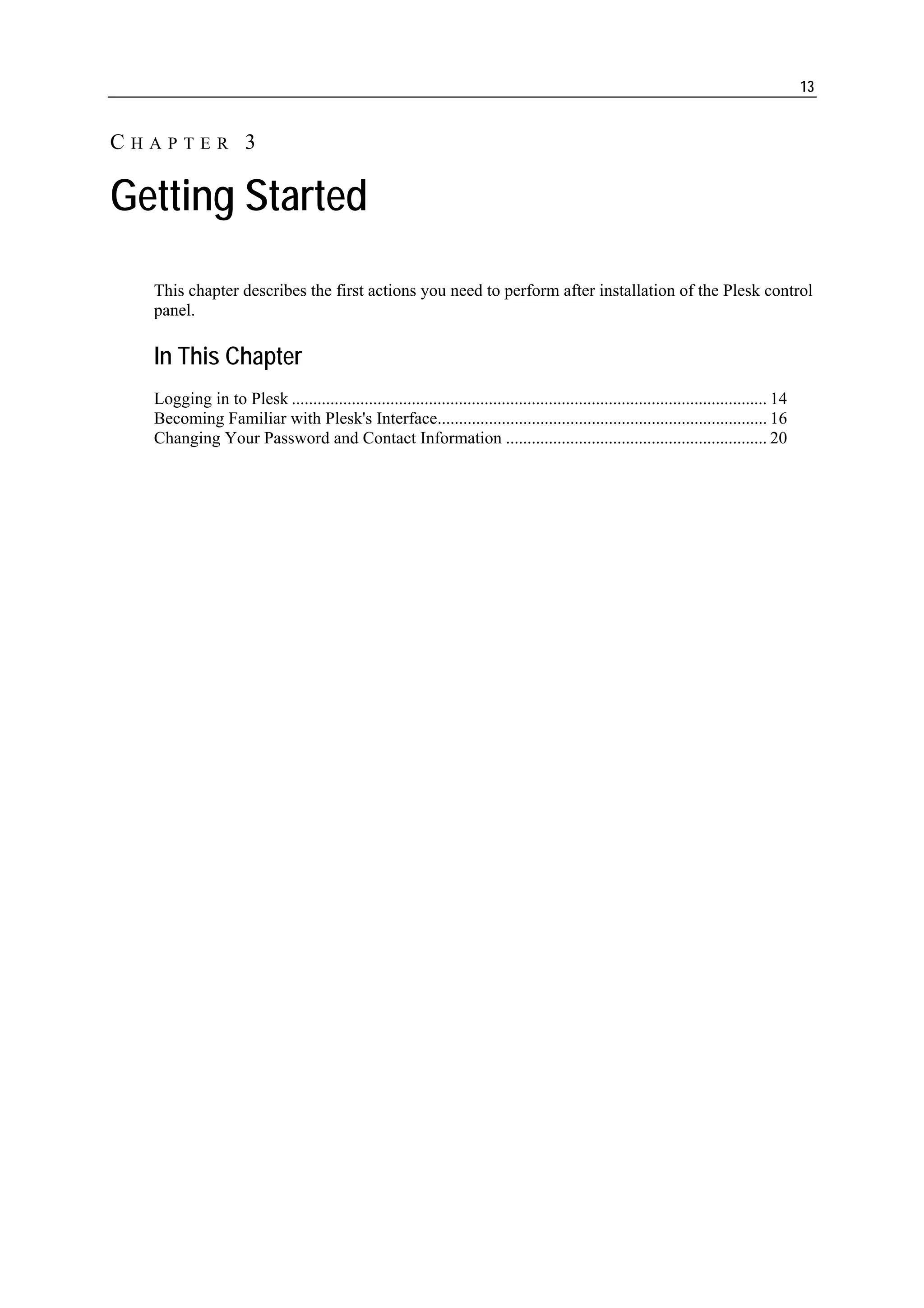13


CHAPTER 3

Getting Started
  This chapter describes the first actions you need to perform after installation of the Plesk control
  panel.

  In This Chapter
  Logging in to Plesk ............................................................................................................... 14
  Becoming Familiar with Plesk's Interface............................................................................. 16
  Changing Your Password and Contact Information ............................................................. 20
 