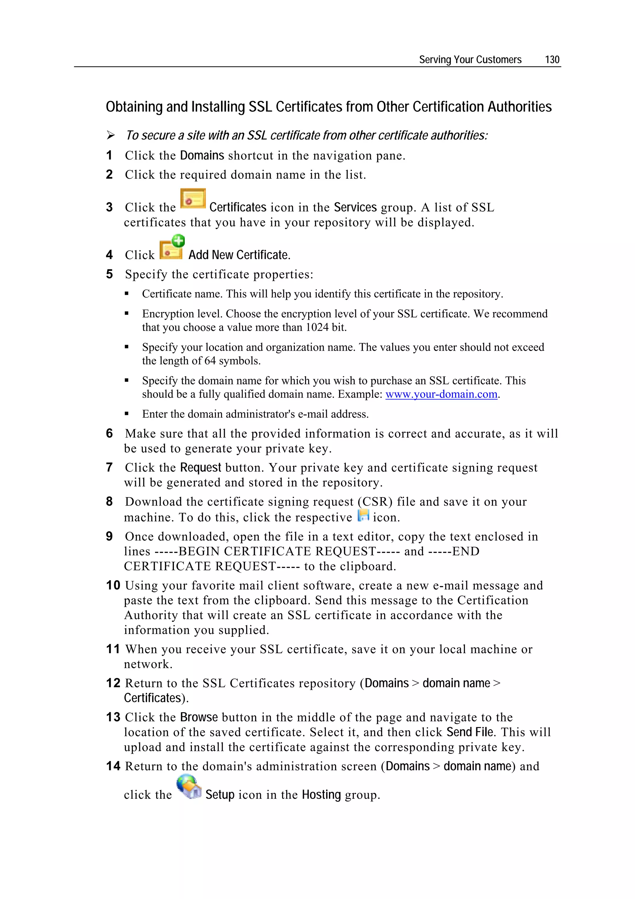 Serving Your Customers   130



Obtaining and Installing SSL Certificates from Other Certification Authorities
   To secure a site with an SSL certificate from other certificate authorities:
1 Click the Domains shortcut in the navigation pane.
2 Click the required domain name in the list.

3 Click the        Certificates icon in the Services group. A list of SSL
  certificates that you have in your repository will be displayed.

4 Click      Add New Certificate.
5 Specify the certificate properties:
      Certificate name. This will help you identify this certificate in the repository.
      Encryption level. Choose the encryption level of your SSL certificate. We recommend
      that you choose a value more than 1024 bit.
      Specify your location and organization name. The values you enter should not exceed
      the length of 64 symbols.
      Specify the domain name for which you wish to purchase an SSL certificate. This
      should be a fully qualified domain name. Example: www.your-domain.com.
      Enter the domain administrator's e-mail address.
6 Make sure that all the provided information is correct and accurate, as it will
   be used to generate your private key.
7 Click the Request button. Your private key and certificate signing request
   will be generated and stored in the repository.
8 Download the certificate signing request (CSR) file and save it on your
   machine. To do this, click the respective      icon.
9 Once downloaded, open the file in a text editor, copy the text enclosed in
   lines -----BEGIN CERTIFICATE REQUEST----- and -----END
   CERTIFICATE REQUEST----- to the clipboard.
10 Using your favorite mail client software, create a new e-mail message and
   paste the text from the clipboard. Send this message to the Certification
   Authority that will create an SSL certificate in accordance with the
   information you supplied.
11 When you receive your SSL certificate, save it on your local machine or
   network.
12 Return to the SSL Certificates repository (Domains > domain name >
   Certificates).
13 Click the Browse button in the middle of the page and navigate to the
   location of the saved certificate. Select it, and then click Send File. This will
   upload and install the certificate against the corresponding private key.
14 Return to the domain's administration screen (Domains > domain name) and

   click the        Setup icon in the Hosting group.
 
