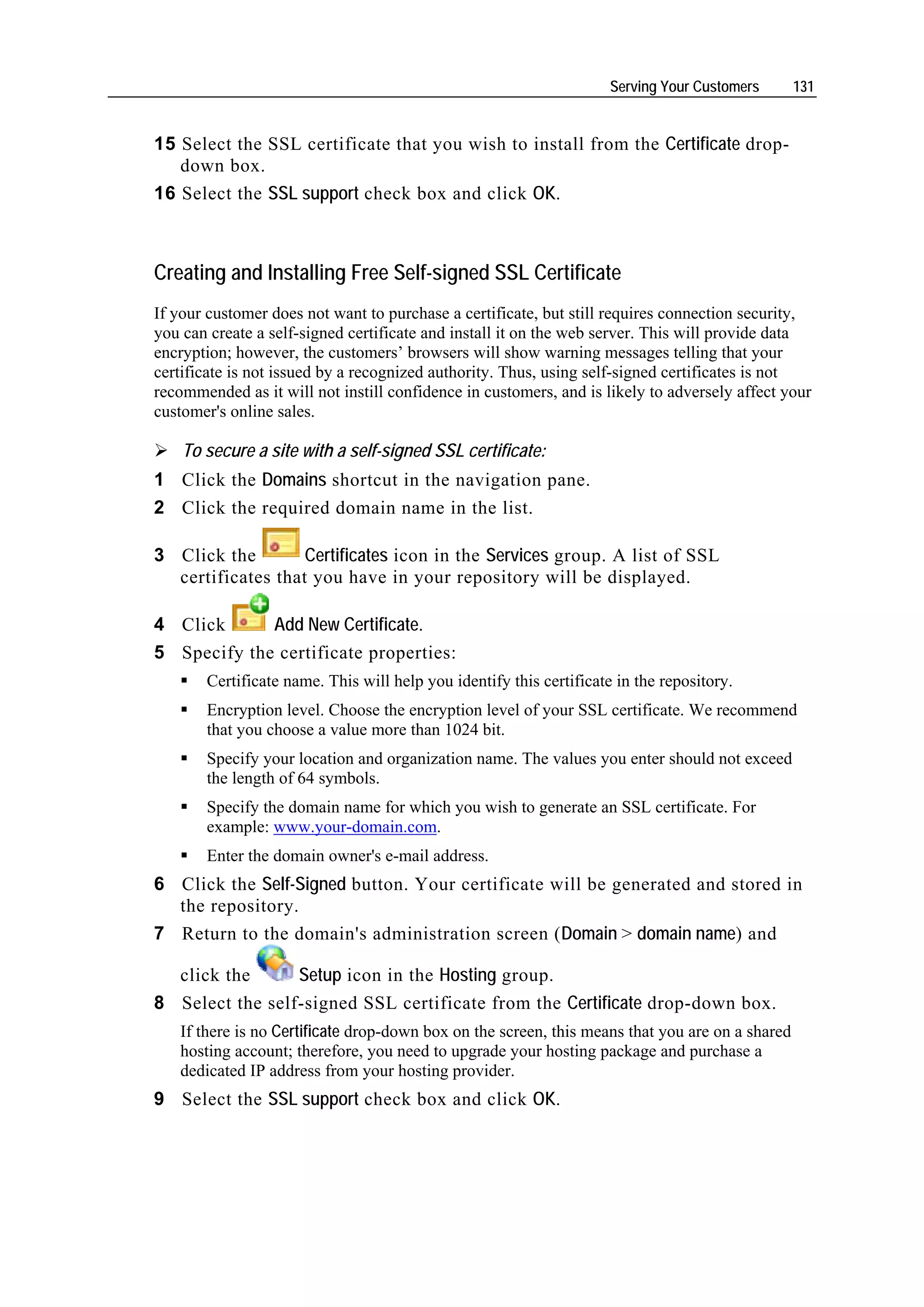 Serving Your Customers      131


15 Select the SSL certificate that you wish to install from the Certificate drop-
   down box.
16 Select the SSL support check box and click OK.



Creating and Installing Free Self-signed SSL Certificate
If your customer does not want to purchase a certificate, but still requires connection security,
you can create a self-signed certificate and install it on the web server. This will provide data
encryption; however, the customers’ browsers will show warning messages telling that your
certificate is not issued by a recognized authority. Thus, using self-signed certificates is not
recommended as it will not instill confidence in customers, and is likely to adversely affect your
customer's online sales.

    To secure a site with a self-signed SSL certificate:
1 Click the Domains shortcut in the navigation pane.
2 Click the required domain name in the list.

3 Click the        Certificates icon in the Services group. A list of SSL
  certificates that you have in your repository will be displayed.

4 Click      Add New Certificate.
5 Specify the certificate properties:
       Certificate name. This will help you identify this certificate in the repository.
       Encryption level. Choose the encryption level of your SSL certificate. We recommend
       that you choose a value more than 1024 bit.
       Specify your location and organization name. The values you enter should not exceed
       the length of 64 symbols.
       Specify the domain name for which you wish to generate an SSL certificate. For
       example: www.your-domain.com.
       Enter the domain owner's e-mail address.
6 Click the Self-Signed button. Your certificate will be generated and stored in
  the repository.
7 Return to the domain's administration screen (Domain > domain name) and

   click the     Setup icon in the Hosting group.
8 Select the self-signed SSL certificate from the Certificate drop-down box.
   If there is no Certificate drop-down box on the screen, this means that you are on a shared
   hosting account; therefore, you need to upgrade your hosting package and purchase a
   dedicated IP address from your hosting provider.
9 Select the SSL support check box and click OK.
 