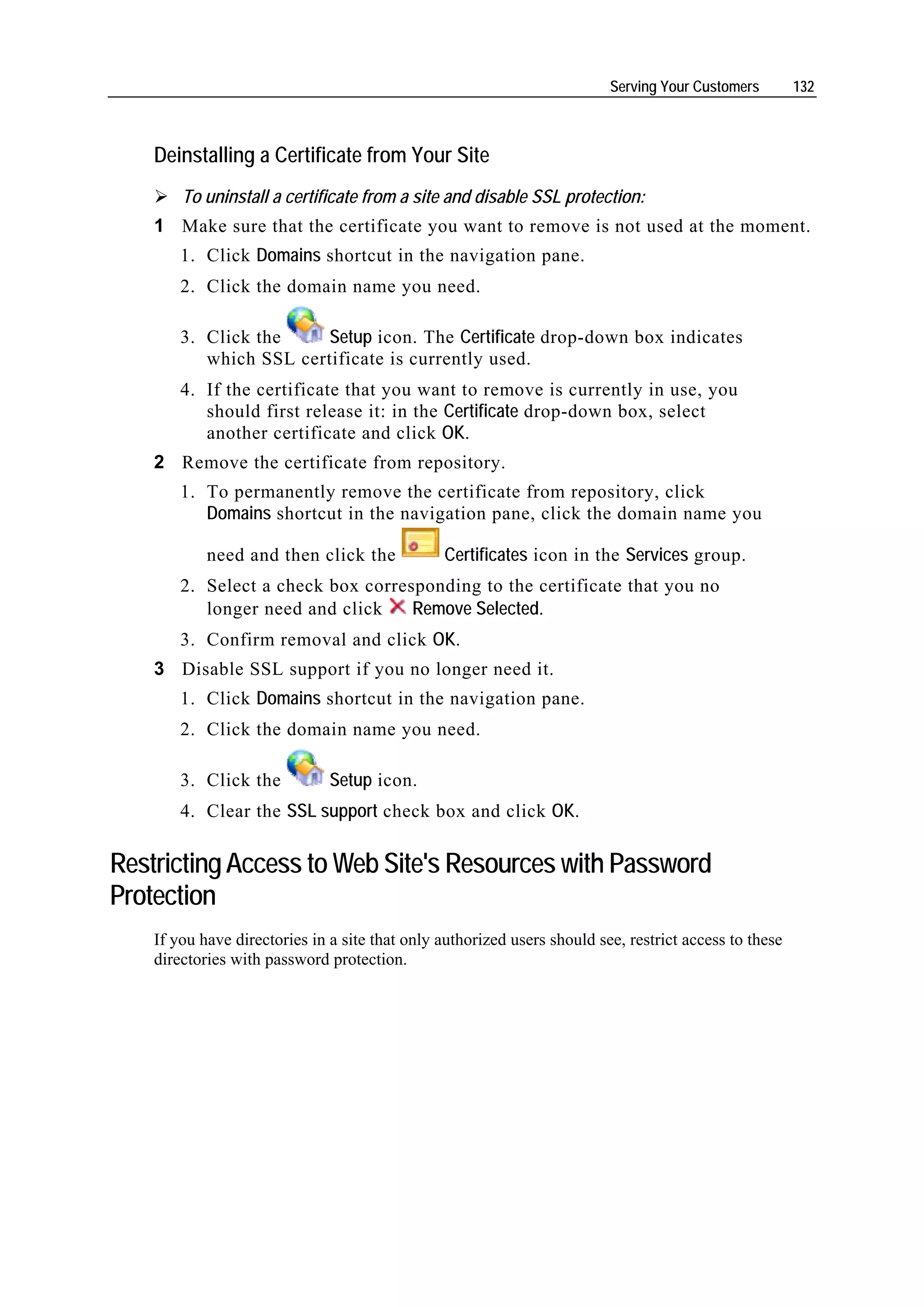 Serving Your Customers        132



    Deinstalling a Certificate from Your Site
        To uninstall a certificate from a site and disable SSL protection:
    1 Make sure that the certificate you want to remove is not used at the moment.
        1. Click Domains shortcut in the navigation pane.
        2. Click the domain name you need.

        3. Click the     Setup icon. The Certificate drop-down box indicates
           which SSL certificate is currently used.
        4. If the certificate that you want to remove is currently in use, you
           should first release it: in the Certificate drop-down box, select
           another certificate and click OK.
    2 Remove the certificate from repository.
        1. To permanently remove the certificate from repository, click
           Domains shortcut in the navigation pane, click the domain name you

            need and then click the             Certificates icon in the Services group.
        2. Select a check box corresponding to the certificate that you no
           longer need and click    Remove Selected.
        3. Confirm removal and click OK.
    3 Disable SSL support if you no longer need it.
        1. Click Domains shortcut in the navigation pane.
        2. Click the domain name you need.

        3. Click the           Setup icon.
        4. Clear the SSL support check box and click OK.

Restricting Access to Web Site's Resources with Password
Protection
    If you have directories in a site that only authorized users should see, restrict access to these
    directories with password protection.
 