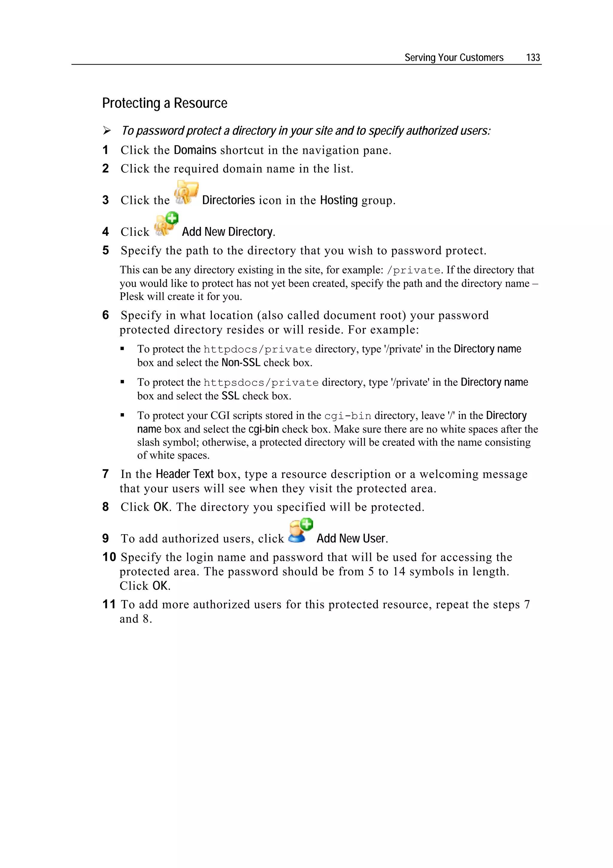 Serving Your Customers     133



Protecting a Resource
   To password protect a directory in your site and to specify authorized users:
1 Click the Domains shortcut in the navigation pane.
2 Click the required domain name in the list.

3 Click the          Directories icon in the Hosting group.

4 Click      Add New Directory.
5 Specify the path to the directory that you wish to password protect.
   This can be any directory existing in the site, for example: /private. If the directory that
   you would like to protect has not yet been created, specify the path and the directory name –
   Plesk will create it for you.
6 Specify in what location (also called document root) your password
  protected directory resides or will reside. For example:
      To protect the httpdocs/private directory, type '/private' in the Directory name
      box and select the Non-SSL check box.
      To protect the httpsdocs/private directory, type '/private' in the Directory name
      box and select the SSL check box.
      To protect your CGI scripts stored in the cgi-bin directory, leave '/' in the Directory
      name box and select the cgi-bin check box. Make sure there are no white spaces after the
      slash symbol; otherwise, a protected directory will be created with the name consisting
      of white spaces.
7 In the Header Text box, type a resource description or a welcoming message
  that your users will see when they visit the protected area.
8 Click OK. The directory you specified will be protected.

9 To add authorized users, click      Add New User.
10 Specify the login name and password that will be used for accessing the
   protected area. The password should be from 5 to 14 symbols in length.
   Click OK.
11 To add more authorized users for this protected resource, repeat the steps 7
   and 8.
 