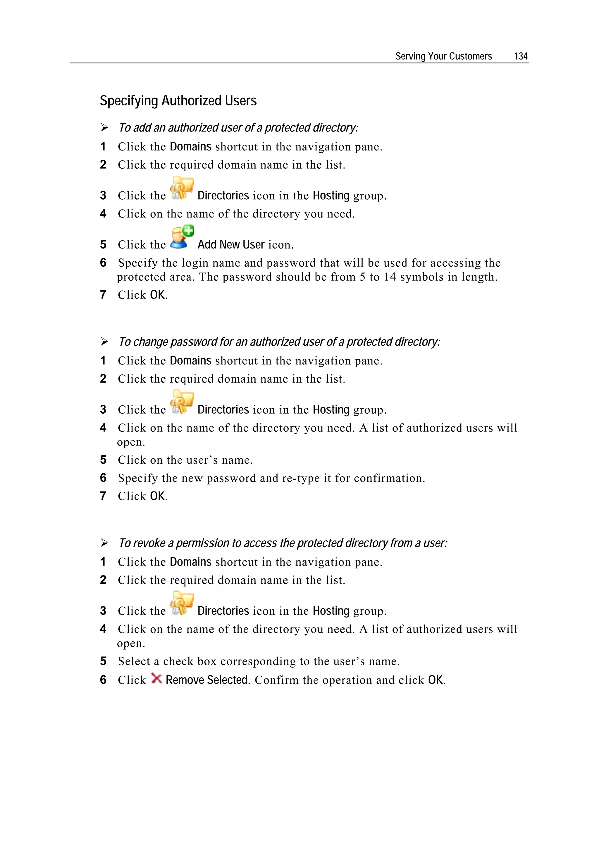 Serving Your Customers   134



Specifying Authorized Users
    To add an authorized user of a protected directory:
1 Click the Domains shortcut in the navigation pane.
2 Click the required domain name in the list.

3 Click the      Directories icon in the Hosting group.
4 Click on the name of the directory you need.

5 Click the       Add New User icon.
6 Specify the login name and password that will be used for accessing the
  protected area. The password should be from 5 to 14 symbols in length.
7 Click OK.


    To change password for an authorized user of a protected directory:
1 Click the Domains shortcut in the navigation pane.
2 Click the required domain name in the list.

3 Click the        Directories icon in the Hosting group.
4   Click on the name of the directory you need. A list of authorized users will
    open.
5   Click on the user’s name.
6   Specify the new password and re-type it for confirmation.
7   Click OK.


    To revoke a permission to access the protected directory from a user:
1 Click the Domains shortcut in the navigation pane.
2 Click the required domain name in the list.

3 Click the      Directories icon in the Hosting group.
4 Click on the name of the directory you need. A list of authorized users will
  open.
5 Select a check box corresponding to the user’s name.
6 Click       Remove Selected. Confirm the operation and click OK.
 