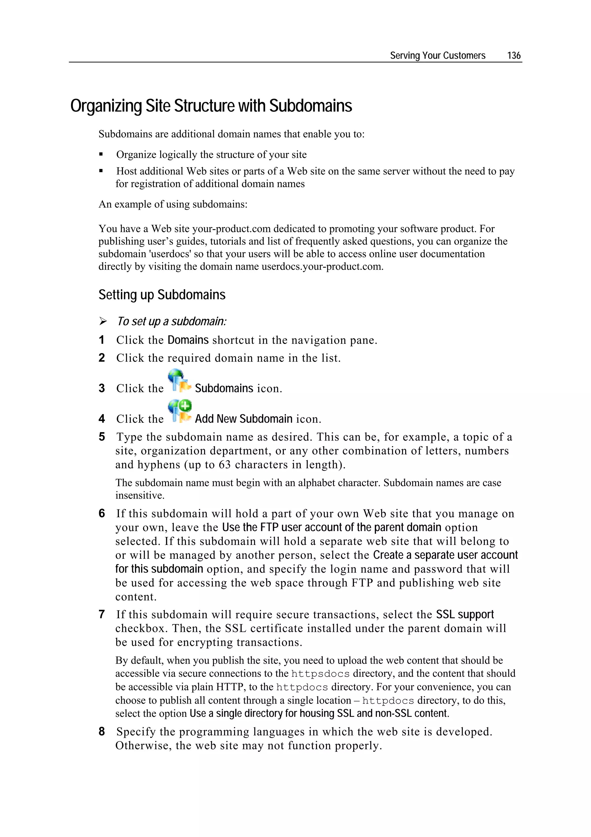 Serving Your Customers     136




Organizing Site Structure with Subdomains
    Subdomains are additional domain names that enable you to:
        Organize logically the structure of your site
       Host additional Web sites or parts of a Web site on the same server without the need to pay
       for registration of additional domain names
    An example of using subdomains:

    You have a Web site your-product.com dedicated to promoting your software product. For
    publishing user’s guides, tutorials and list of frequently asked questions, you can organize the
    subdomain 'userdocs' so that your users will be able to access online user documentation
    directly by visiting the domain name userdocs.your-product.com.

    Setting up Subdomains
        To set up a subdomain:
    1 Click the Domains shortcut in the navigation pane.
    2 Click the required domain name in the list.

    3 Click the           Subdomains icon.

    4 Click the       Add New Subdomain icon.
    5 Type the subdomain name as desired. This can be, for example, a topic of a
      site, organization department, or any other combination of letters, numbers
      and hyphens (up to 63 characters in length).
       The subdomain name must begin with an alphabet character. Subdomain names are case
       insensitive.
    6 If this subdomain will hold a part of your own Web site that you manage on
      your own, leave the Use the FTP user account of the parent domain option
      selected. If this subdomain will hold a separate web site that will belong to
      or will be managed by another person, select the Create a separate user account
      for this subdomain option, and specify the login name and password that will
      be used for accessing the web space through FTP and publishing web site
      content.
    7 If this subdomain will require secure transactions, select the SSL support
      checkbox. Then, the SSL certificate installed under the parent domain will
      be used for encrypting transactions.
       By default, when you publish the site, you need to upload the web content that should be
       accessible via secure connections to the httpsdocs directory, and the content that should
       be accessible via plain HTTP, to the httpdocs directory. For your convenience, you can
       choose to publish all content through a single location – httpdocs directory, to do this,
       select the option Use a single directory for housing SSL and non-SSL content.
    8 Specify the programming languages in which the web site is developed.
      Otherwise, the web site may not function properly.
 