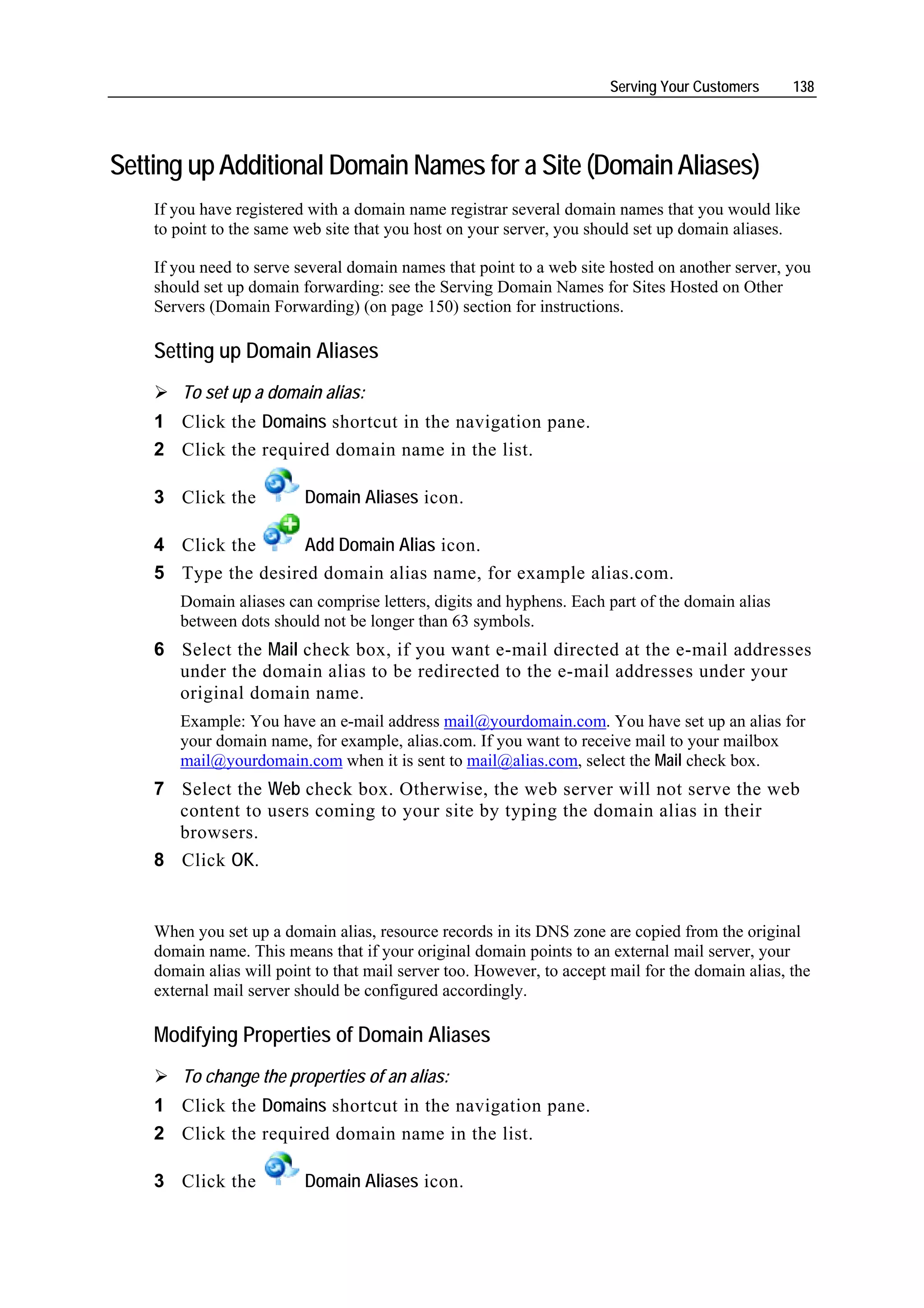 Serving Your Customers     138




Setting up Additional Domain Names for a Site (Domain Aliases)
    If you have registered with a domain name registrar several domain names that you would like
    to point to the same web site that you host on your server, you should set up domain aliases.

    If you need to serve several domain names that point to a web site hosted on another server, you
    should set up domain forwarding: see the Serving Domain Names for Sites Hosted on Other
    Servers (Domain Forwarding) (on page 150) section for instructions.

    Setting up Domain Aliases
        To set up a domain alias:
    1 Click the Domains shortcut in the navigation pane.
    2 Click the required domain name in the list.

    3 Click the           Domain Aliases icon.

    4 Click the      Add Domain Alias icon.
    5 Type the desired domain alias name, for example alias.com.
       Domain aliases can comprise letters, digits and hyphens. Each part of the domain alias
       between dots should not be longer than 63 symbols.
    6 Select the Mail check box, if you want e-mail directed at the e-mail addresses
      under the domain alias to be redirected to the e-mail addresses under your
      original domain name.
       Example: You have an e-mail address mail@yourdomain.com. You have set up an alias for
       your domain name, for example, alias.com. If you want to receive mail to your mailbox
       mail@yourdomain.com when it is sent to mail@alias.com, select the Mail check box.
    7 Select the Web check box. Otherwise, the web server will not serve the web
      content to users coming to your site by typing the domain alias in their
      browsers.
    8 Click OK.


    When you set up a domain alias, resource records in its DNS zone are copied from the original
    domain name. This means that if your original domain points to an external mail server, your
    domain alias will point to that mail server too. However, to accept mail for the domain alias, the
    external mail server should be configured accordingly.

    Modifying Properties of Domain Aliases
        To change the properties of an alias:
    1 Click the Domains shortcut in the navigation pane.
    2 Click the required domain name in the list.

    3 Click the           Domain Aliases icon.
 