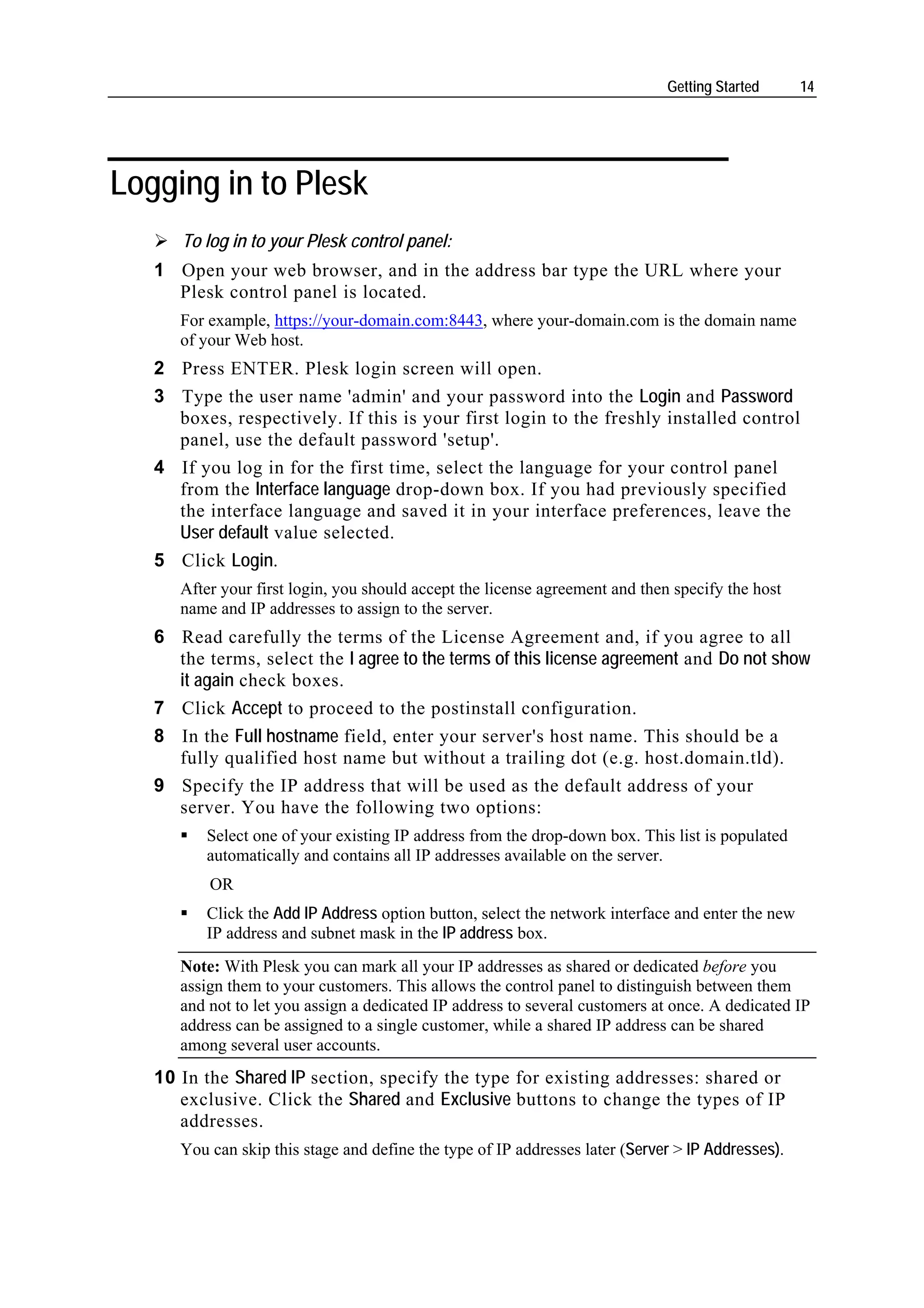 Getting Started      14




Logging in to Plesk
      To log in to your Plesk control panel:
   1 Open your web browser, and in the address bar type the URL where your
     Plesk control panel is located.
      For example, https://your-domain.com:8443, where your-domain.com is the domain name
      of your Web host.
   2 Press ENTER. Plesk login screen will open.
   3 Type the user name 'admin' and your password into the Login and Password
     boxes, respectively. If this is your first login to the freshly installed control
     panel, use the default password 'setup'.
   4 If you log in for the first time, select the language for your control panel
     from the Interface language drop-down box. If you had previously specified
     the interface language and saved it in your interface preferences, leave the
     User default value selected.
   5 Click Login.
      After your first login, you should accept the license agreement and then specify the host
      name and IP addresses to assign to the server.
   6 Read carefully the terms of the License Agreement and, if you agree to all
     the terms, select the I agree to the terms of this license agreement and Do not show
     it again check boxes.
   7 Click Accept to proceed to the postinstall configuration.
   8 In the Full hostname field, enter your server's host name. This should be a
     fully qualified host name but without a trailing dot (e.g. host.domain.tld).
   9 Specify the IP address that will be used as the default address of your
     server. You have the following two options:
         Select one of your existing IP address from the drop-down box. This list is populated
         automatically and contains all IP addresses available on the server.
          OR
         Click the Add IP Address option button, select the network interface and enter the new
         IP address and subnet mask in the IP address box.
      Note: With Plesk you can mark all your IP addresses as shared or dedicated before you
      assign them to your customers. This allows the control panel to distinguish between them
      and not to let you assign a dedicated IP address to several customers at once. A dedicated IP
      address can be assigned to a single customer, while a shared IP address can be shared
      among several user accounts.
   10 In the Shared IP section, specify the type for existing addresses: shared or
      exclusive. Click the Shared and Exclusive buttons to change the types of IP
      addresses.
      You can skip this stage and define the type of IP addresses later (Server > IP Addresses).
 