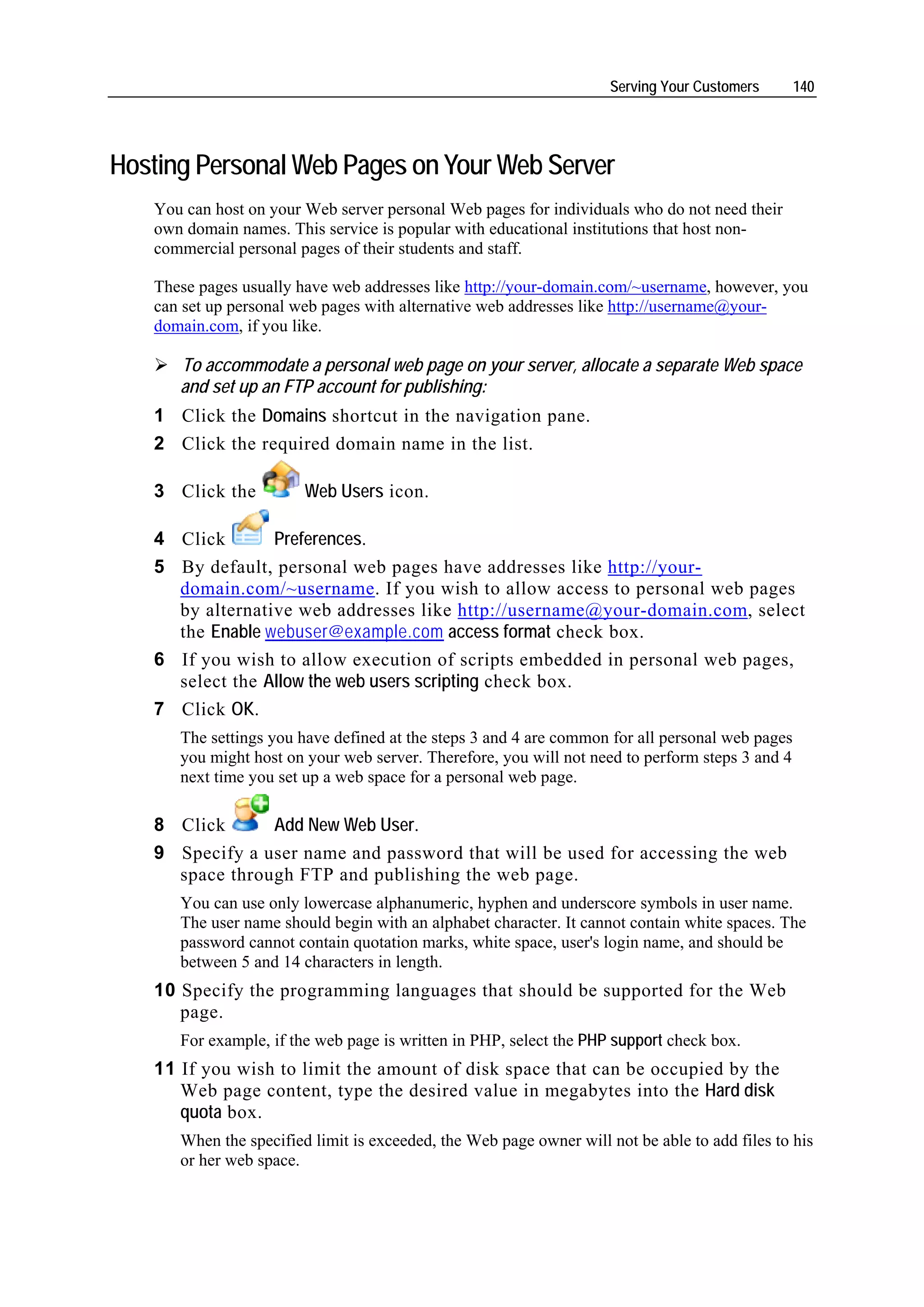 Serving Your Customers      140




Hosting Personal Web Pages on Your Web Server
   You can host on your Web server personal Web pages for individuals who do not need their
   own domain names. This service is popular with educational institutions that host non-
   commercial personal pages of their students and staff.

   These pages usually have web addresses like http://your-domain.com/~username, however, you
   can set up personal web pages with alternative web addresses like http://username@your-
   domain.com, if you like.

      To accommodate a personal web page on your server, allocate a separate Web space
      and set up an FTP account for publishing:
   1 Click the Domains shortcut in the navigation pane.
   2 Click the required domain name in the list.

   3 Click the          Web Users icon.

   4 Click       Preferences.
   5 By default, personal web pages have addresses like http://your-
     domain.com/~username. If you wish to allow access to personal web pages
     by alternative web addresses like http://username@your-domain.com, select
     the Enable webuser@example.com access format check box.
   6 If you wish to allow execution of scripts embedded in personal web pages,
     select the Allow the web users scripting check box.
   7 Click OK.
      The settings you have defined at the steps 3 and 4 are common for all personal web pages
      you might host on your web server. Therefore, you will not need to perform steps 3 and 4
      next time you set up a web space for a personal web page.

   8 Click      Add New Web User.
   9 Specify a user name and password that will be used for accessing the web
     space through FTP and publishing the web page.
      You can use only lowercase alphanumeric, hyphen and underscore symbols in user name.
      The user name should begin with an alphabet character. It cannot contain white spaces. The
      password cannot contain quotation marks, white space, user's login name, and should be
      between 5 and 14 characters in length.
   10 Specify the programming languages that should be supported for the Web
      page.
      For example, if the web page is written in PHP, select the PHP support check box.
   11 If you wish to limit the amount of disk space that can be occupied by the
      Web page content, type the desired value in megabytes into the Hard disk
      quota box.
      When the specified limit is exceeded, the Web page owner will not be able to add files to his
      or her web space.
 
