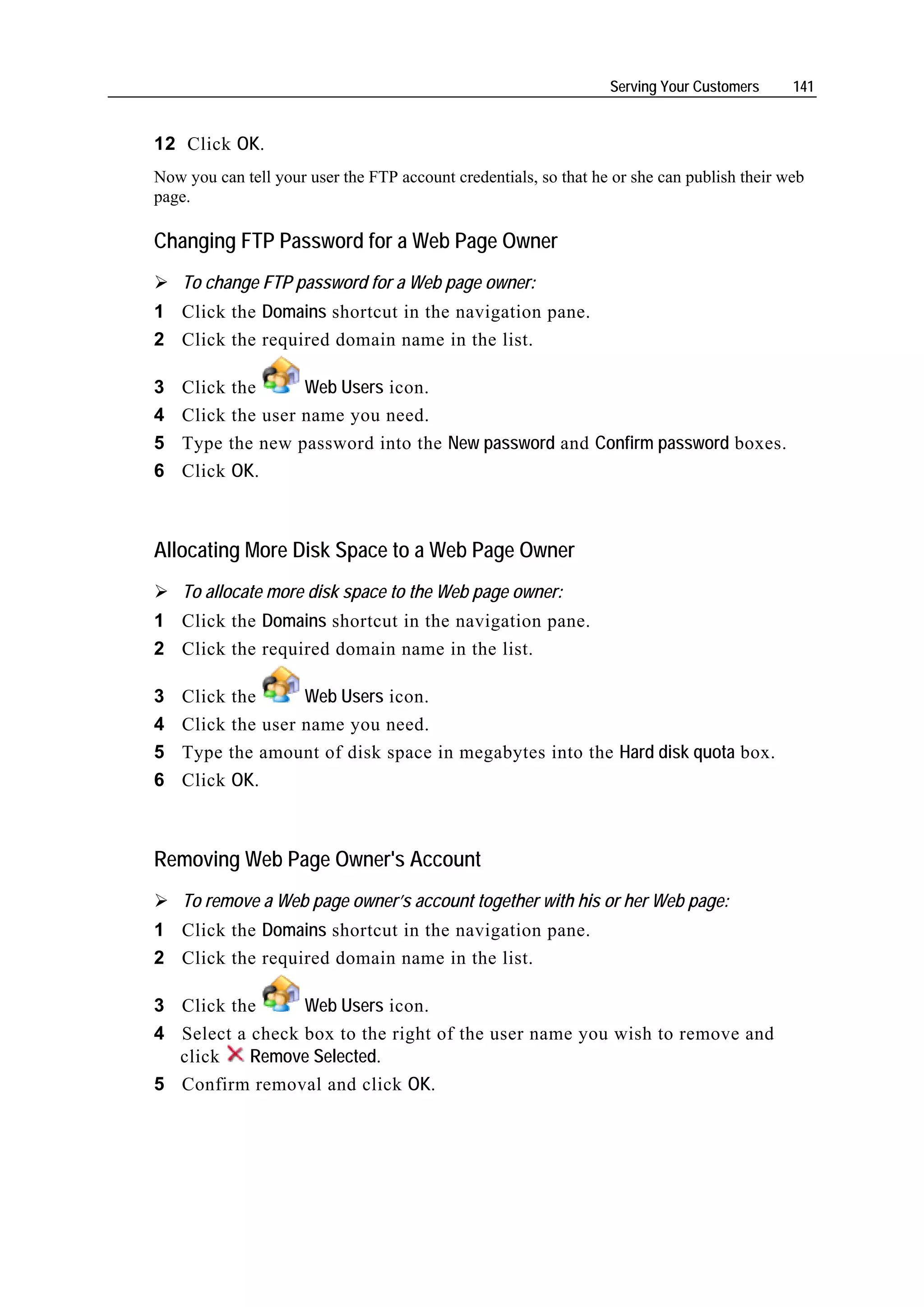 Serving Your Customers     141


12 Click OK.
Now you can tell your user the FTP account credentials, so that he or she can publish their web
page.

Changing FTP Password for a Web Page Owner
    To change FTP password for a Web page owner:
1 Click the Domains shortcut in the navigation pane.
2 Click the required domain name in the list.

3   Click the      Web Users icon.
4   Click the user name you need.
5   Type the new password into the New password and Confirm password boxes.
6   Click OK.



Allocating More Disk Space to a Web Page Owner
    To allocate more disk space to the Web page owner:
1 Click the Domains shortcut in the navigation pane.
2 Click the required domain name in the list.

3   Click the      Web Users icon.
4   Click the user name you need.
5   Type the amount of disk space in megabytes into the Hard disk quota box.
6   Click OK.



Removing Web Page Owner's Account
    To remove a Web page owner’s account together with his or her Web page:
1 Click the Domains shortcut in the navigation pane.
2 Click the required domain name in the list.

3 Click the      Web Users icon.
4 Select a check box to the right of the user name you wish to remove and
  click    Remove Selected.
5 Confirm removal and click OK.
 