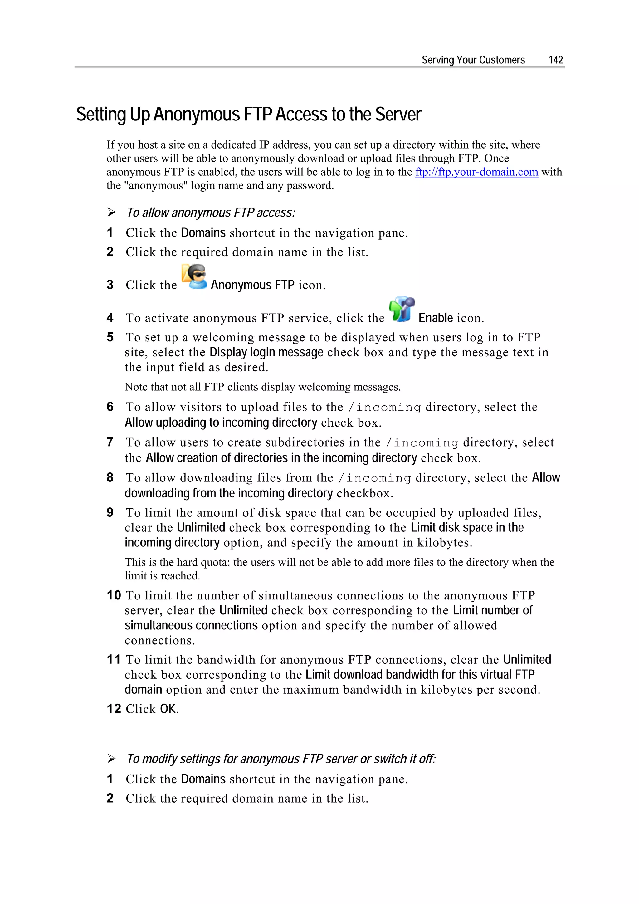 Serving Your Customers      142




Setting Up Anonymous FTP Access to the Server
   If you host a site on a dedicated IP address, you can set up a directory within the site, where
   other users will be able to anonymously download or upload files through FTP. Once
   anonymous FTP is enabled, the users will be able to log in to the ftp://ftp.your-domain.com with
   the "anonymous" login name and any password.

       To allow anonymous FTP access:
   1 Click the Domains shortcut in the navigation pane.
   2 Click the required domain name in the list.

   3 Click the          Anonymous FTP icon.

   4 To activate anonymous FTP service, click the          Enable icon.
   5 To set up a welcoming message to be displayed when users log in to FTP
     site, select the Display login message check box and type the message text in
     the input field as desired.
      Note that not all FTP clients display welcoming messages.
   6 To allow visitors to upload files to the /incoming directory, select the
     Allow uploading to incoming directory check box.
   7 To allow users to create subdirectories in the /incoming directory, select
     the Allow creation of directories in the incoming directory check box.
   8 To allow downloading files from the /incoming directory, select the Allow
     downloading from the incoming directory checkbox.
   9 To limit the amount of disk space that can be occupied by uploaded files,
     clear the Unlimited check box corresponding to the Limit disk space in the
     incoming directory option, and specify the amount in kilobytes.
      This is the hard quota: the users will not be able to add more files to the directory when the
      limit is reached.
   10 To limit the number of simultaneous connections to the anonymous FTP
      server, clear the Unlimited check box corresponding to the Limit number of
      simultaneous connections option and specify the number of allowed
      connections.
   11 To limit the bandwidth for anonymous FTP connections, clear the Unlimited
      check box corresponding to the Limit download bandwidth for this virtual FTP
      domain option and enter the maximum bandwidth in kilobytes per second.
   12 Click OK.


       To modify settings for anonymous FTP server or switch it off:
   1 Click the Domains shortcut in the navigation pane.
   2 Click the required domain name in the list.
 