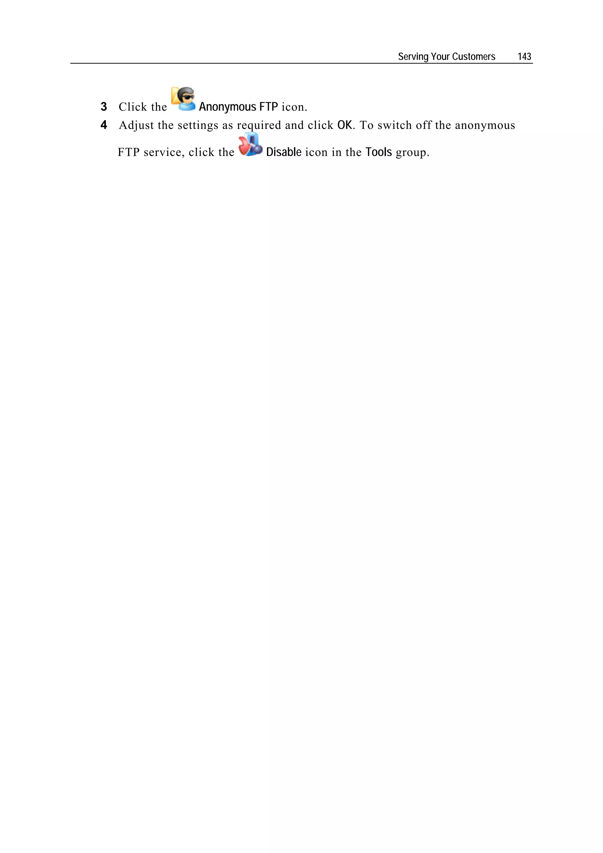Serving Your Customers   143




3 Click the       Anonymous FTP icon.
4 Adjust the settings as required and click OK. To switch off the anonymous

   FTP service, click the    Disable icon in the Tools group.
 