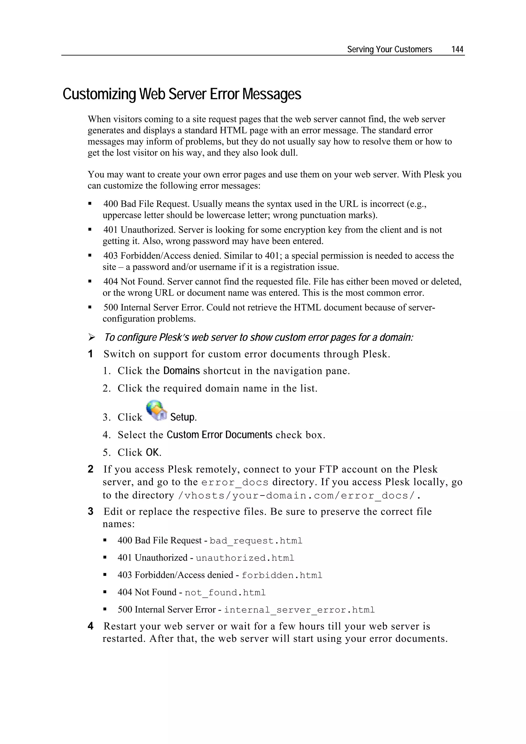 Serving Your Customers     144




Customizing Web Server Error Messages
   When visitors coming to a site request pages that the web server cannot find, the web server
   generates and displays a standard HTML page with an error message. The standard error
   messages may inform of problems, but they do not usually say how to resolve them or how to
   get the lost visitor on his way, and they also look dull.

   You may want to create your own error pages and use them on your web server. With Plesk you
   can customize the following error messages:
      400 Bad File Request. Usually means the syntax used in the URL is incorrect (e.g.,
      uppercase letter should be lowercase letter; wrong punctuation marks).
      401 Unauthorized. Server is looking for some encryption key from the client and is not
      getting it. Also, wrong password may have been entered.
      403 Forbidden/Access denied. Similar to 401; a special permission is needed to access the
      site – a password and/or username if it is a registration issue.
      404 Not Found. Server cannot find the requested file. File has either been moved or deleted,
      or the wrong URL or document name was entered. This is the most common error.
      500 Internal Server Error. Could not retrieve the HTML document because of server-
      configuration problems.
       To configure Plesk’s web server to show custom error pages for a domain:
   1 Switch on support for custom error documents through Plesk.
      1. Click the Domains shortcut in the navigation pane.
      2. Click the required domain name in the list.

      3. Click         Setup.
      4. Select the Custom Error Documents check box.
      5. Click OK.
   2 If you access Plesk remotely, connect to your FTP account on the Plesk
     server, and go to the error_docs directory. If you access Plesk locally, go
     to the directory /vhosts/your-domain.com/error_docs/.
   3 Edit or replace the respective files. Be sure to preserve the correct file
     names:
          400 Bad File Request - bad_request.html
          401 Unauthorized - unauthorized.html
          403 Forbidden/Access denied - forbidden.html
          404 Not Found - not_found.html
          500 Internal Server Error - internal_server_error.html
   4 Restart your web server or wait for a few hours till your web server is
     restarted. After that, the web server will start using your error documents.
 