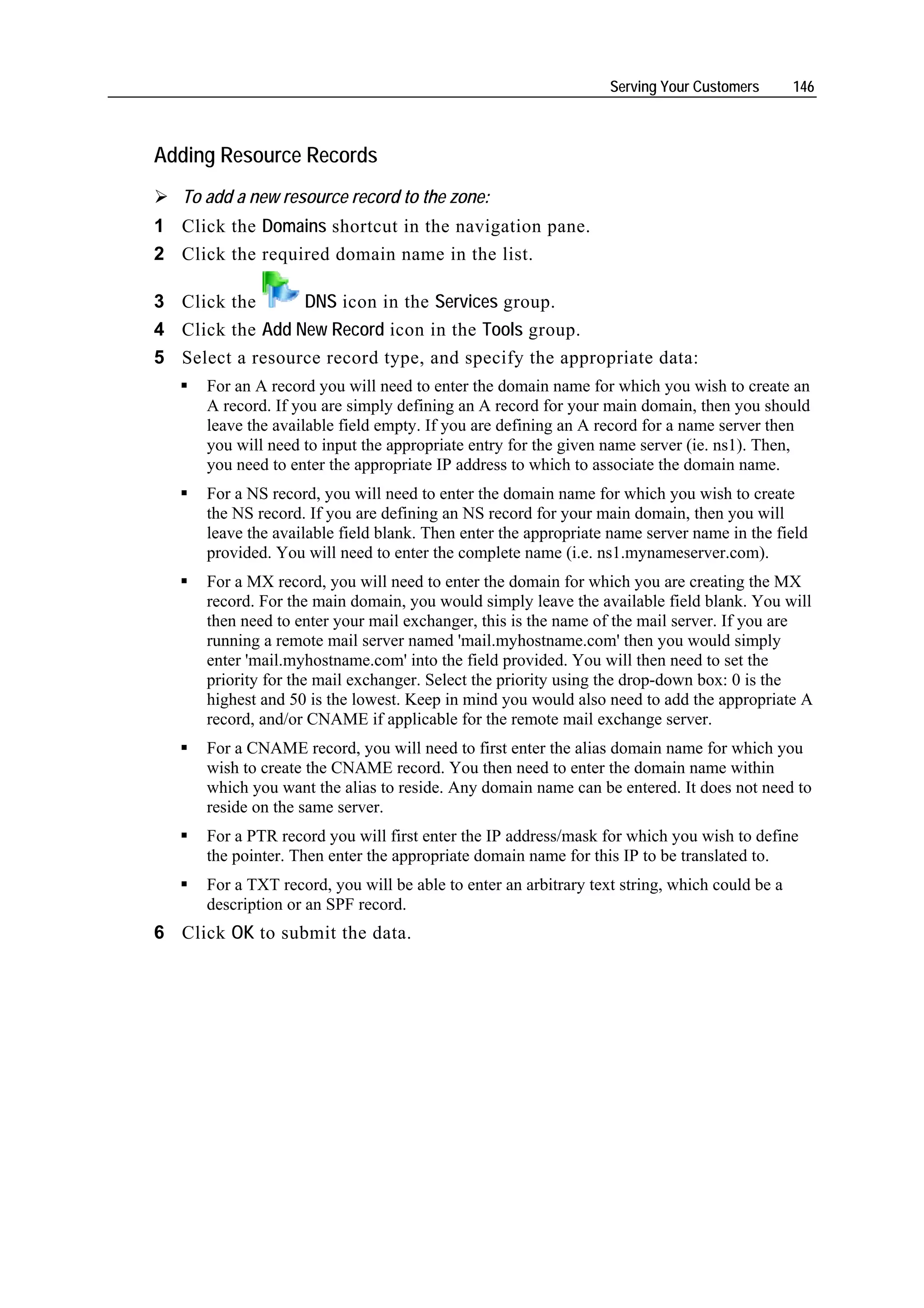 Serving Your Customers       146



Adding Resource Records
   To add a new resource record to the zone:
1 Click the Domains shortcut in the navigation pane.
2 Click the required domain name in the list.

3 Click the      DNS icon in the Services group.
4 Click the Add New Record icon in the Tools group.
5 Select a resource record type, and specify the appropriate data:
      For an A record you will need to enter the domain name for which you wish to create an
      A record. If you are simply defining an A record for your main domain, then you should
      leave the available field empty. If you are defining an A record for a name server then
      you will need to input the appropriate entry for the given name server (ie. ns1). Then,
      you need to enter the appropriate IP address to which to associate the domain name.
      For a NS record, you will need to enter the domain name for which you wish to create
      the NS record. If you are defining an NS record for your main domain, then you will
      leave the available field blank. Then enter the appropriate name server name in the field
      provided. You will need to enter the complete name (i.e. ns1.mynameserver.com).
      For a MX record, you will need to enter the domain for which you are creating the MX
      record. For the main domain, you would simply leave the available field blank. You will
      then need to enter your mail exchanger, this is the name of the mail server. If you are
      running a remote mail server named 'mail.myhostname.com' then you would simply
      enter 'mail.myhostname.com' into the field provided. You will then need to set the
      priority for the mail exchanger. Select the priority using the drop-down box: 0 is the
      highest and 50 is the lowest. Keep in mind you would also need to add the appropriate A
      record, and/or CNAME if applicable for the remote mail exchange server.
      For a CNAME record, you will need to first enter the alias domain name for which you
      wish to create the CNAME record. You then need to enter the domain name within
      which you want the alias to reside. Any domain name can be entered. It does not need to
      reside on the same server.
      For a PTR record you will first enter the IP address/mask for which you wish to define
      the pointer. Then enter the appropriate domain name for this IP to be translated to.
      For a TXT record, you will be able to enter an arbitrary text string, which could be a
      description or an SPF record.
6 Click OK to submit the data.
 