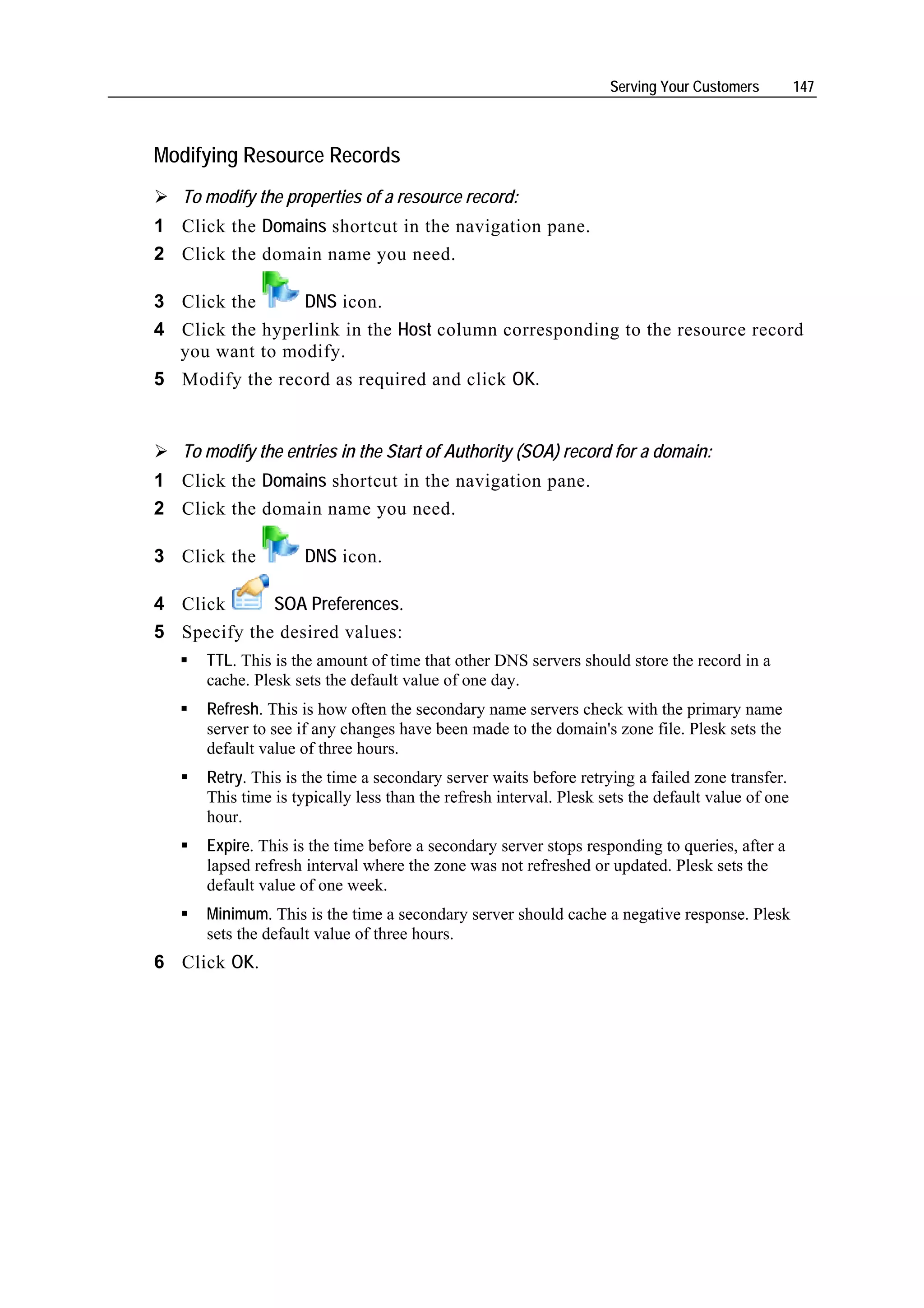 Serving Your Customers         147



Modifying Resource Records
   To modify the properties of a resource record:
1 Click the Domains shortcut in the navigation pane.
2 Click the domain name you need.

3 Click the     DNS icon.
4 Click the hyperlink in the Host column corresponding to the resource record
  you want to modify.
5 Modify the record as required and click OK.


   To modify the entries in the Start of Authority (SOA) record for a domain:
1 Click the Domains shortcut in the navigation pane.
2 Click the domain name you need.

3 Click the          DNS icon.

4 Click      SOA Preferences.
5 Specify the desired values:
      TTL. This is the amount of time that other DNS servers should store the record in a
      cache. Plesk sets the default value of one day.
      Refresh. This is how often the secondary name servers check with the primary name
      server to see if any changes have been made to the domain's zone file. Plesk sets the
      default value of three hours.
      Retry. This is the time a secondary server waits before retrying a failed zone transfer.
      This time is typically less than the refresh interval. Plesk sets the default value of one
      hour.
      Expire. This is the time before a secondary server stops responding to queries, after a
      lapsed refresh interval where the zone was not refreshed or updated. Plesk sets the
      default value of one week.
      Minimum. This is the time a secondary server should cache a negative response. Plesk
      sets the default value of three hours.
6 Click OK.
 