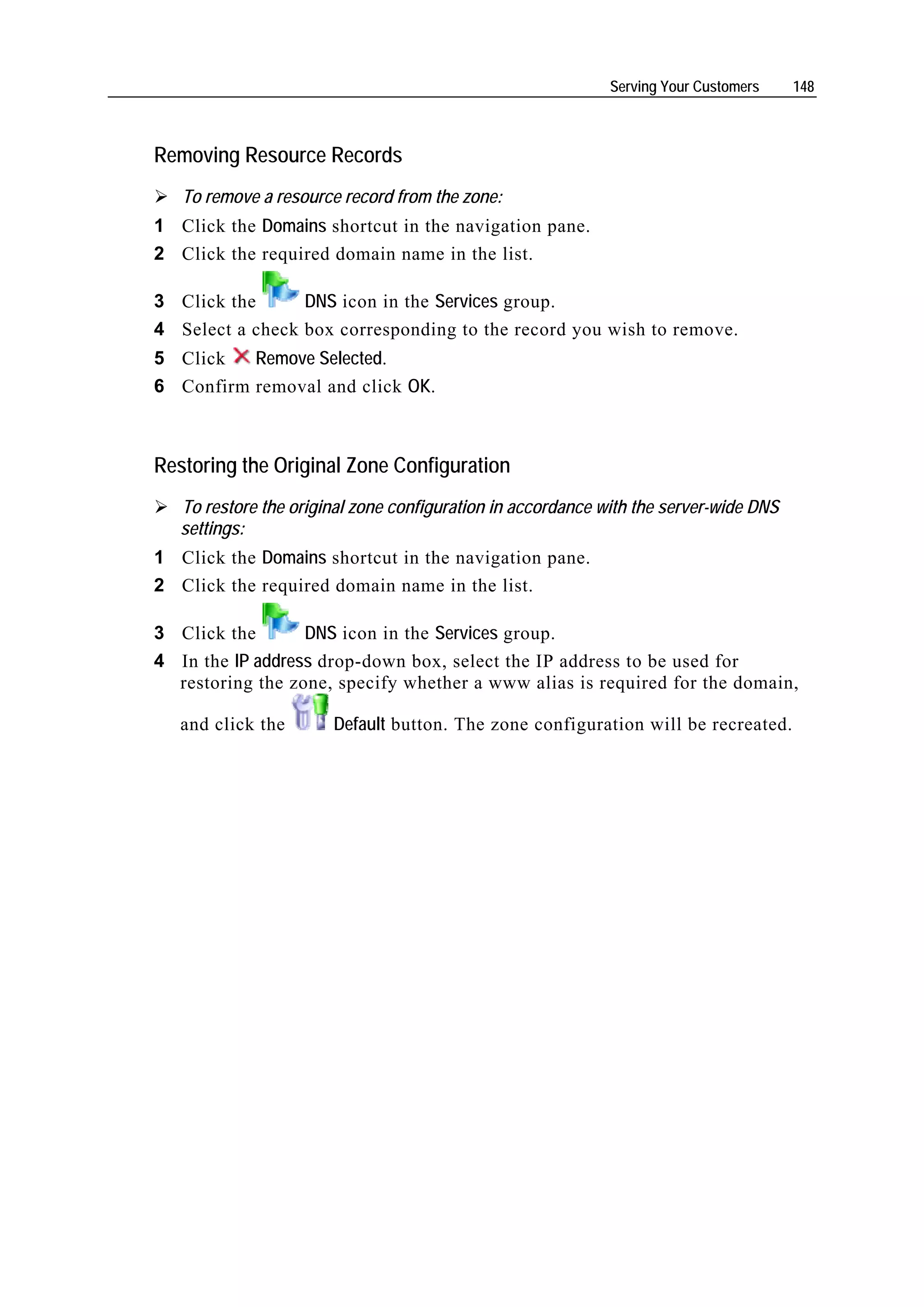 Serving Your Customers    148



Removing Resource Records
   To remove a resource record from the zone:
1 Click the Domains shortcut in the navigation pane.
2 Click the required domain name in the list.

3 Click the      DNS icon in the Services group.
4 Select a check box corresponding to the record you wish to remove.
5 Click   Remove Selected.
6 Confirm removal and click OK.



Restoring the Original Zone Configuration
   To restore the original zone configuration in accordance with the server-wide DNS
   settings:
1 Click the Domains shortcut in the navigation pane.
2 Click the required domain name in the list.

3 Click the       DNS icon in the Services group.
4 In the IP address drop-down box, select the IP address to be used for
  restoring the zone, specify whether a www alias is required for the domain,

   and click the       Default button. The zone configuration will be recreated.
 